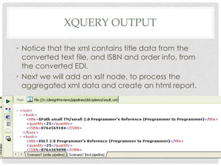 XQUERY OUTPUT
• Notice that the xml contains title data from the
converted text file, and ISBN and order info, from
the converted EDI.
• Next we will add an xslt node, to process the
aggregated xml data and create an html report.

 