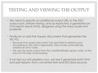 TESTING AND VIEWING THE OUTPUT
• We need to specify an additional output URL to the XSLT
output port, before testing, and as expected, it generates an
html report (result.html), designed using the stylus studio xml
publisher .
• Finally let us add the Xquery document that generates the
XSL-FO.
• Because that xquery document was specified to perform postprocessing on the xsl-fo it generates, stylus studio automatically
creates an xsl-fo node.
• We use the same output from the createFullOrder xquery node, as the
input for this step of processing.

• If we test our xml pipeline now, we see it generates both html
and pdf reports, from converted text and EDI data sources.

 