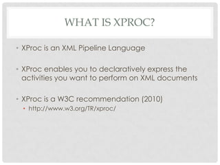 WHAT IS XPROC?
• XProc is an XML Pipeline Language
• XProc enables you to declaratively express the
activities you want to perform on XML documents
• XProc is a W3C recommendation (2010)
• http://www.w3.org/TR/xproc/

 