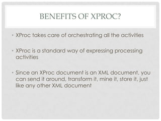 BENEFITS OF XPROC?
• XProc takes care of orchestrating all the activities
• XProc is a standard way of expressing processing
activities
• Since an XProc document is an XML document, you
can send it around, transform it, mine it, store it, just
like any other XML document

 