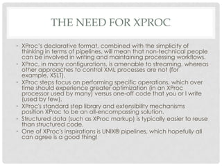 THE NEED FOR XPROC
• XProc’s declarative format, combined with the simplicity of
thinking in terms of pipelines, will mean that non-technical people
can be involved in writing and maintaining processing workflows.
• XProc, in many configurations, is amenable to streaming, whereas
other approaches to control XML processes are not (for
example, XSLT).
• XProc steps focus on performing specific operations, which over
time should experience greater optimization (in an XProc
processor used by many) versus one-off code that you or I write
(used by few).
• XProc's standard step library and extensibility mechanisms
position XProc to be an all-encompassing solution.
• Structured data (such as XProc markup) is typically easier to reuse
than structured code.
• One of XProc's inspirations is UNIX® pipelines, which hopefully all
can agree is a good thing!

 