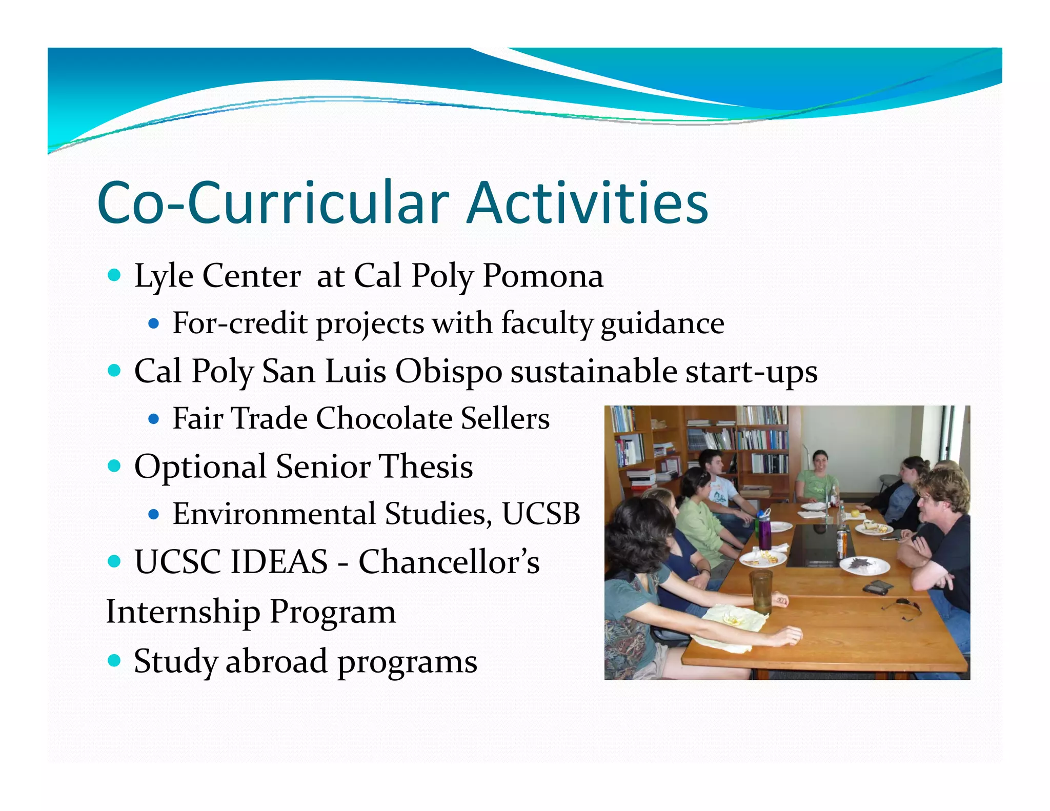 Co‐Curricular Activities
 Lyle Center  at Cal Poly Pomona 
    For‐credit projects with faculty guidance 
 Cal Poly San Luis Obispo sustainable start‐ups
    Fair Trade Chocolate Sellers
 Optional Senior Thesis 
 O i    l S i  Th i  
    Environmental Studies, UCSB
  UCSC IDEAS ‐ Chancellor s 
  UCSC IDEAS  Chancellor’s 
Internship Program
  Study abroad programs
 