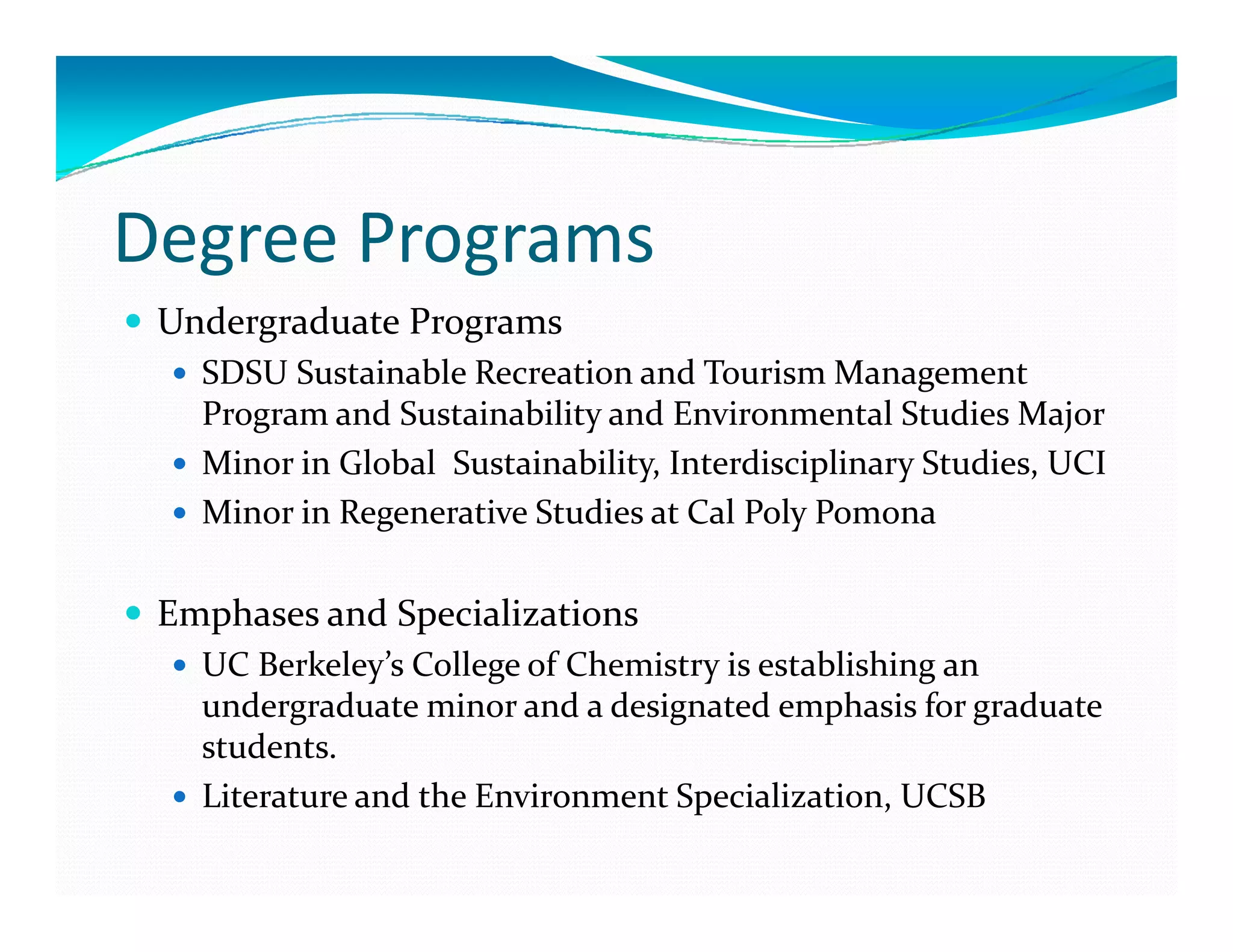 Degree Programs
 Undergraduate Programs 
   SDSU Sustainable Recreation and Tourism Management 
   Program and Sustainability and Environmental Studies Major
   Minor in Global  Sustainability, Interdisciplinary Studies, UCI
   Minor in Regenerative Studies at Cal Poly Pomona

 Emphases and Specializations
   UC Berkeley’s College of Chemistry is establishing an 
   UC B k l ’  C ll   f Ch i          i      bli hi    
   undergraduate minor and a designated emphasis for graduate 
   students.
   Literature and the Environment Specialization, UCSB
 