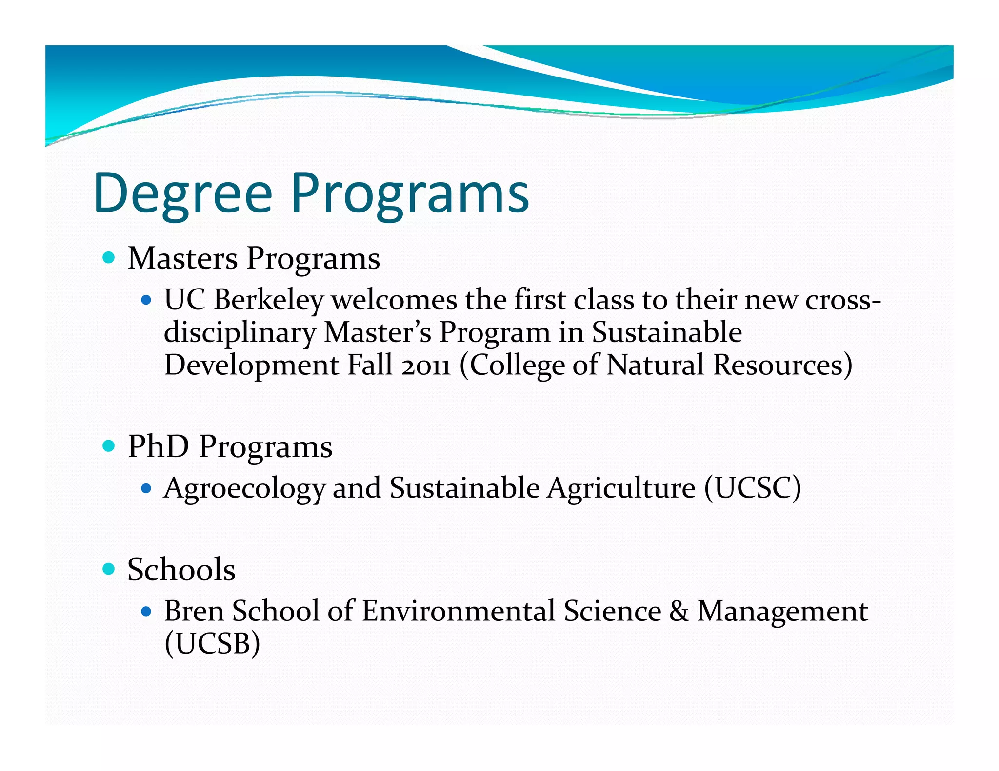 Degree Programs
 Masters Programs
   UC Berkeley welcomes the first class to their new cross‐
   disciplinary Master s Program in Sustainable 
   disciplinary Master’s Program in Sustainable 
   Development Fall 2011 (College of Natural Resources)

 PhD Programs
  h
   Agroecology and Sustainable Agriculture (UCSC)

 Schools
   Bren School of Environmental Science & Management 
   (UCSB)
 