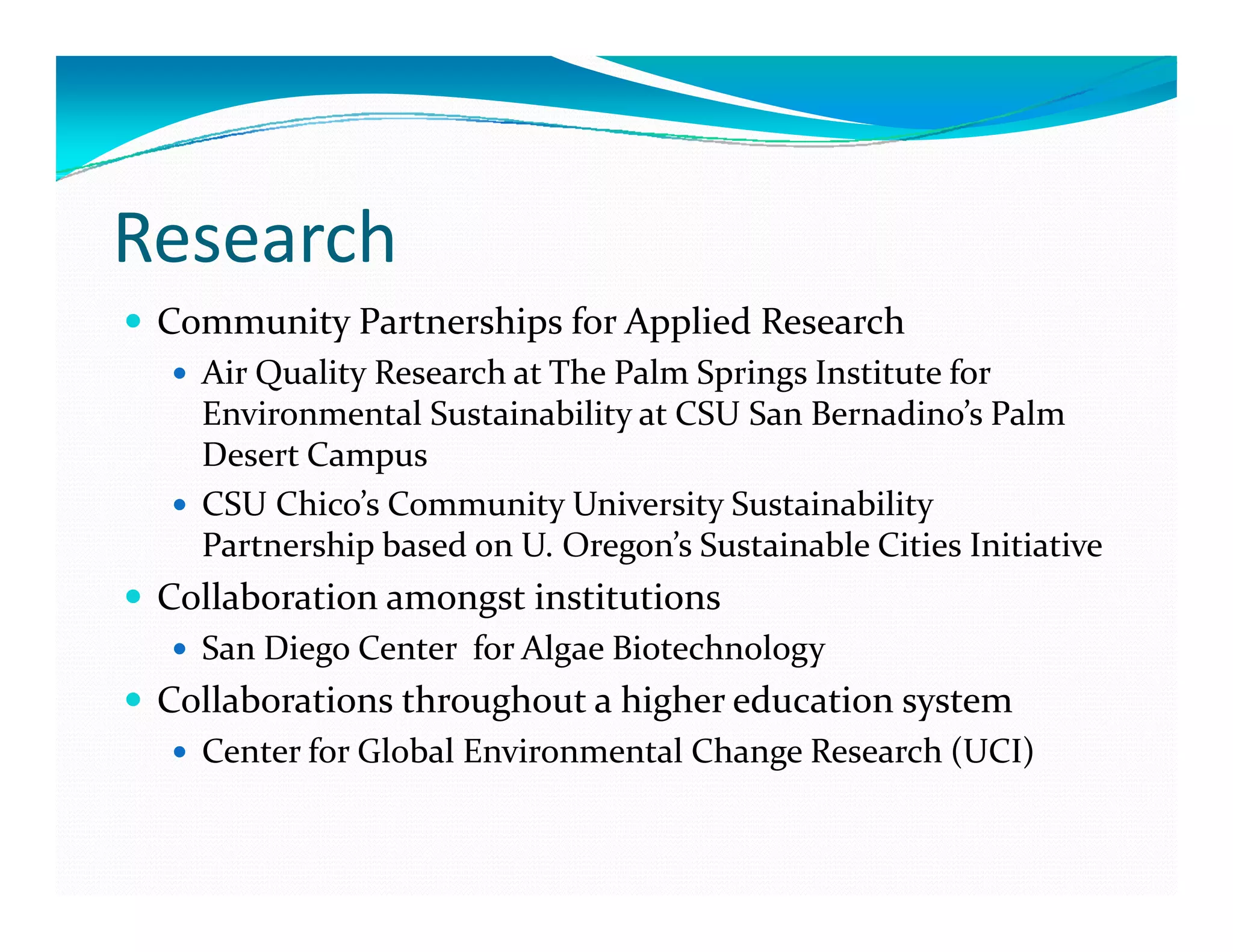 Research
 Community Partnerships for Applied Research
   Air Quality Research at The Palm Springs Institute for 
   Environmental Sustainability at CSU San Bernadino s
   Environmental Sustainability at CSU San Bernadino’s Palm 
   Desert Campus
   CSU Chico’s Community University Sustainability 
   Partnership based on U. Oregon’s Sustainable Cities Initiative
   P       hi  b d   U  O          ’  S  i bl  Ci i  I i i i
 Collaboration amongst institutions 
   San Diego Center  for Algae Biotechnology
 Collaborations throughout a higher education system
   Center for Global Environmental Change Research (UCI)
 