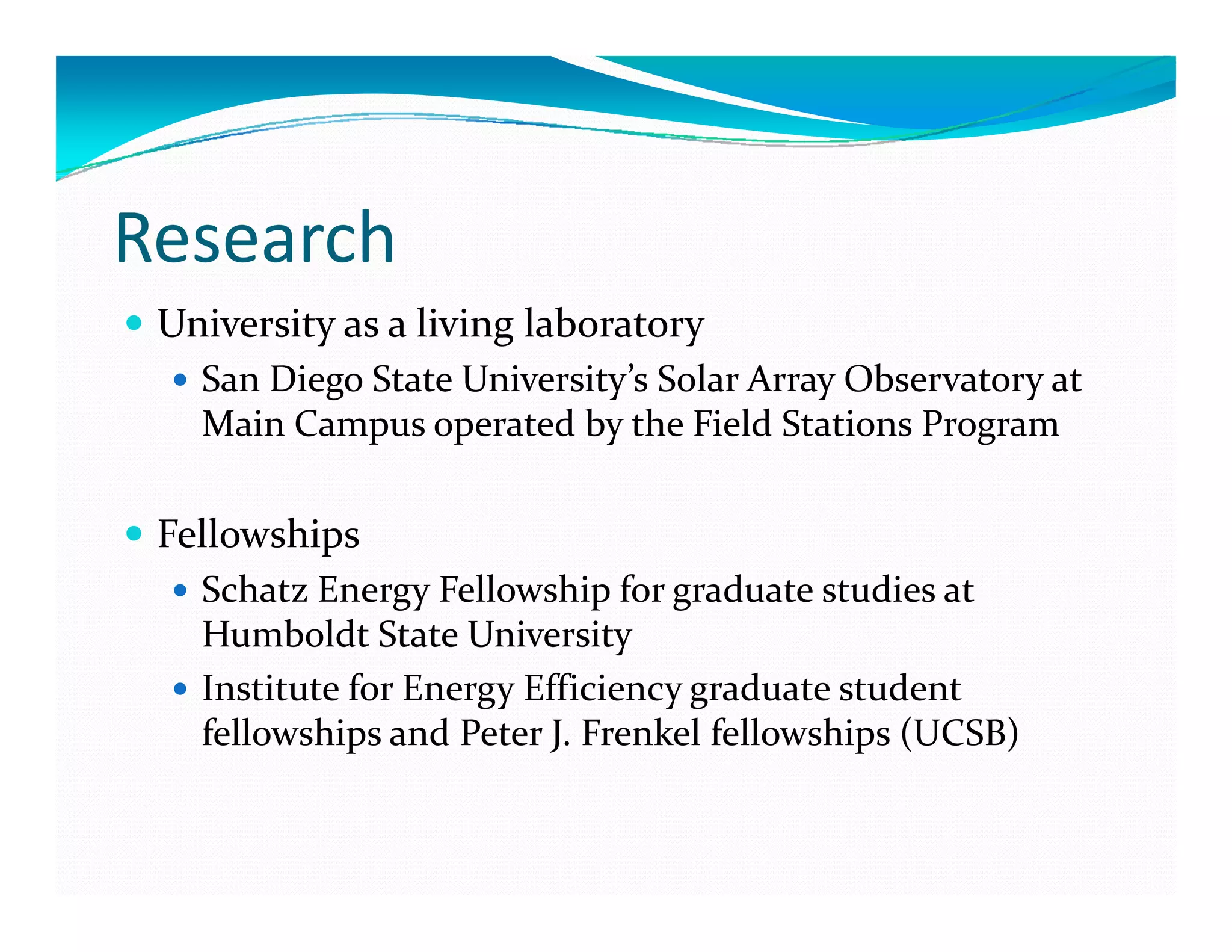 Research
 University as a living laboratory
   San Diego State University’s Solar Array Observatory at 
   Main Campus operated by the Field Stations Program 
   M i  C             t d b  th  Fi ld St ti    P        

 Fellowships 
   Schatz Energy Fellowship for graduate studies at 
   Humboldt State University 
   Institute for Energy Efficiency graduate student 
   fellowships and Peter J. Frenkel fellowships (UCSB)
 