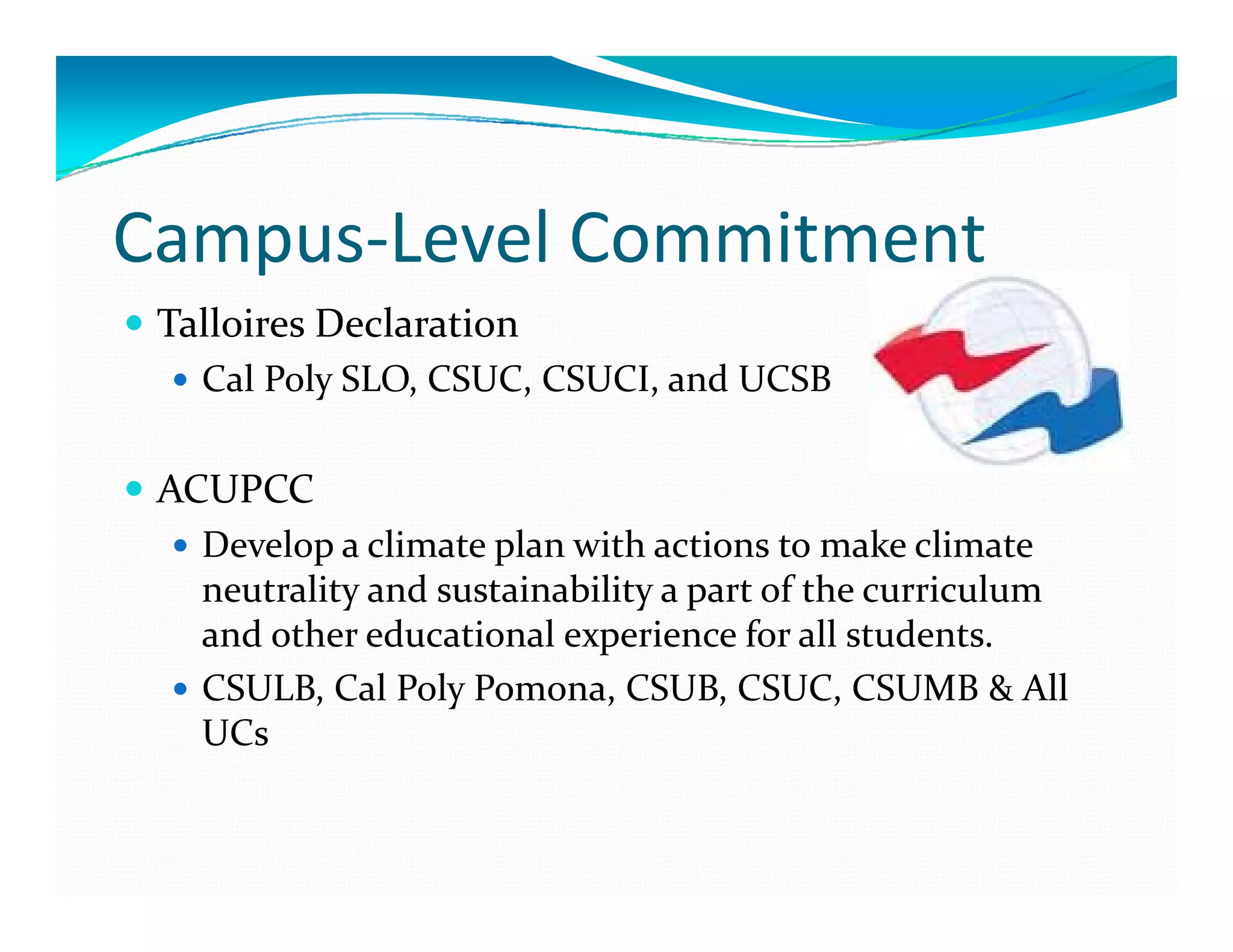 Campus‐Level Commitment
 Talloires Declaration
   Cal Poly SLO, CSUC, CSUCI, and UCSB

 ACUPCC
   Develop a climate plan with actions to make climate 
   D l     li t   l   ith  ti            t   k   li t  
   neutrality and sustainability a part of the curriculum 
   and other educational experience for all students.
   CSULB, Cal Poly Pomona, CSUB, CSUC, CSUMB & All 
   UCs
 