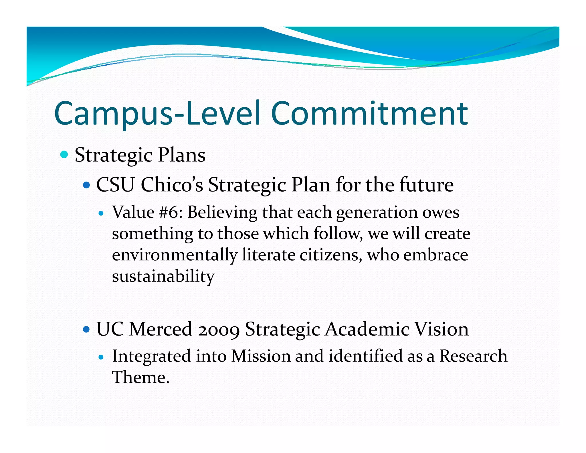 Campus‐Level Commitment
 Strategic Plans
   CSU Chico’s Strategic Plan for the future
     Value #6: Believing that each generation owes 
     something to those which follow, we will create 
     environmentally literate citizens, who embrace 
     environmentally literate citizens  who embrace 
     sustainability


   UC Merced 2009 Strategic Academic Vision
     Integrated into Mission and identified as a Research 
     Theme.
 