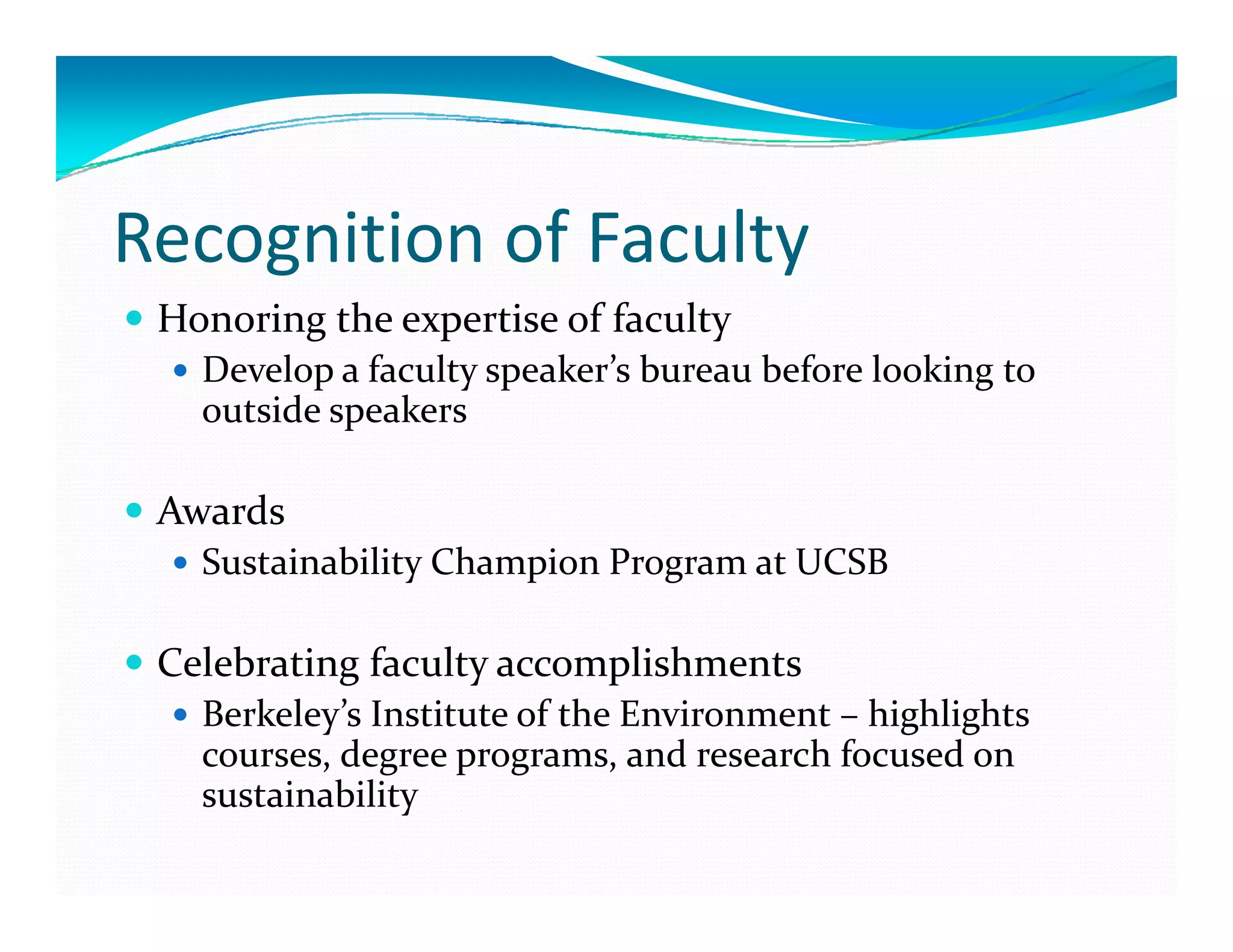 Recognition of Faculty
 Honoring the expertise of faculty 
   Develop a faculty speaker’s bureau before looking to 
   outside speakers 

 Awards 
   Sustainability Champion Program at UCSB 

 Celebrating faculty accomplishments 
 C l b ti  f     lt        li h   t 
   Berkeley’s Institute of the Environment – highlights 
   courses, degree programs, and research focused on 
   sustainability 
 
