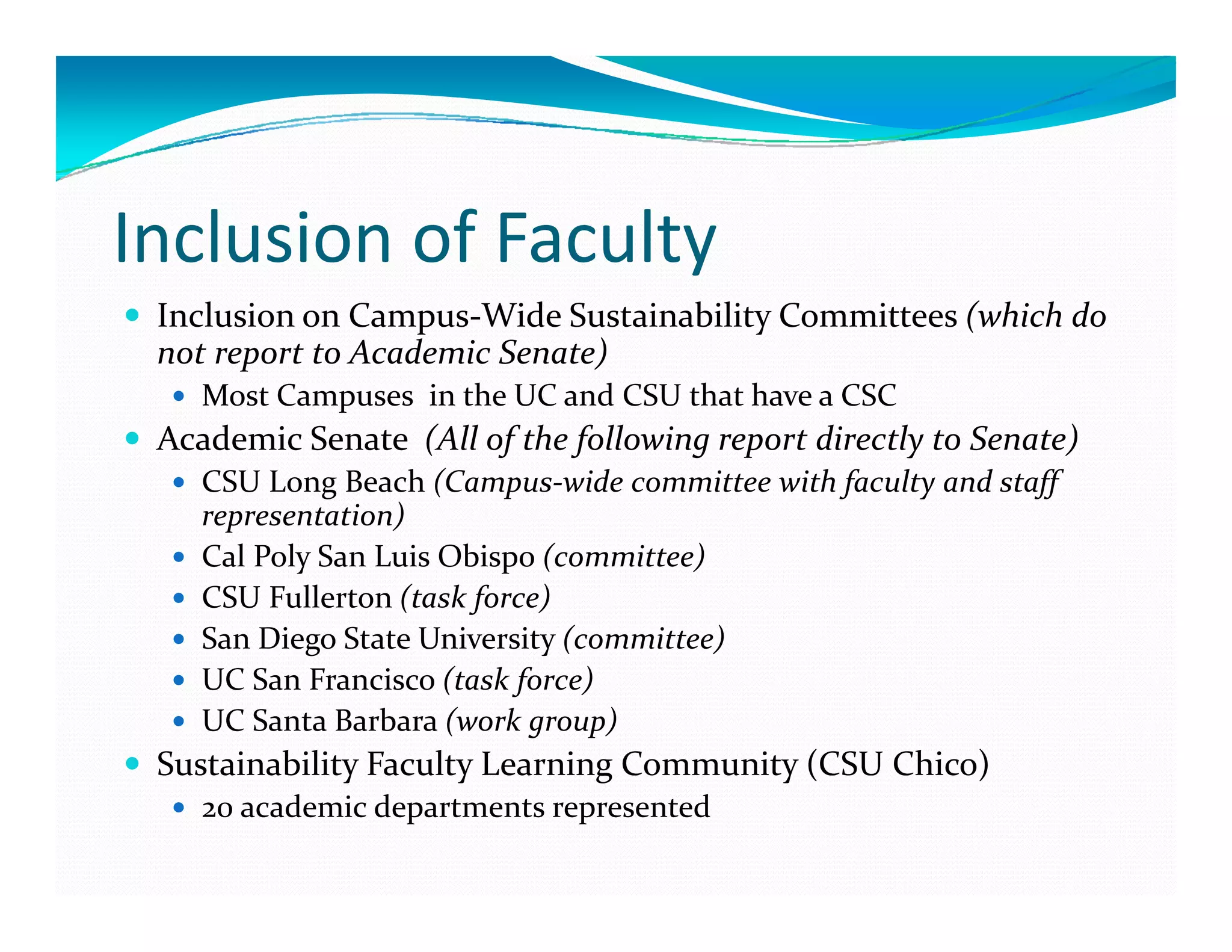 Inclusion of Faculty 
 Inclusion on Campus‐Wide Sustainability Committees (which do 
 not report to Academic Senate)
    Most Campuses  in the UC and CSU that have a CSC
 Academic Senate  (All of the following report directly to Senate)
    CSU Long Beach (Campus‐wide committee with faculty and staff 
    representation)
    Cal Poly San Luis Obispo (committee)
    CSU Fullerton (task force)
    San Diego State University (committee)
            g                y
    UC San Francisco (task force)
    UC Santa Barbara (work group)
 Sustainability Faculty Learning Community (CSU Chico)
              y       y        g         y(          )
    20 academic departments represented
 