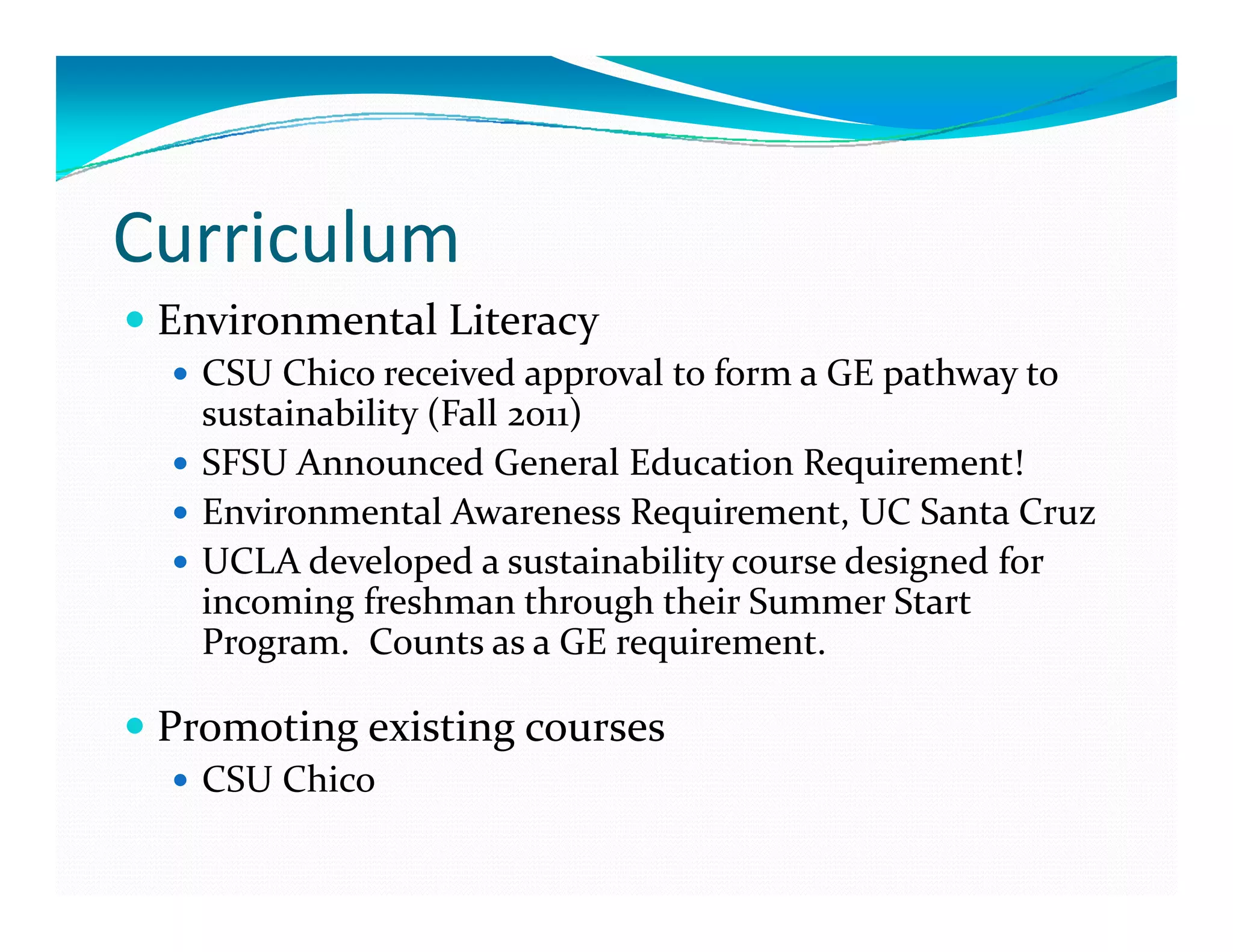 Curriculum
 Environmental Literacy
   CSU Chico received approval to form a GE pathway to 
   sustainability (Fall 2011)
   SFSU Announced General Education Requirement!
   Environmental Awareness Requirement, UC Santa Cruz 
   UCLA developed a sustainability course designed for 
   incoming freshman through their Summer Start 
   Program.  Counts as a GE requirement. 
      g                       q

 Promoting existing courses 
   CSU Chico 
 