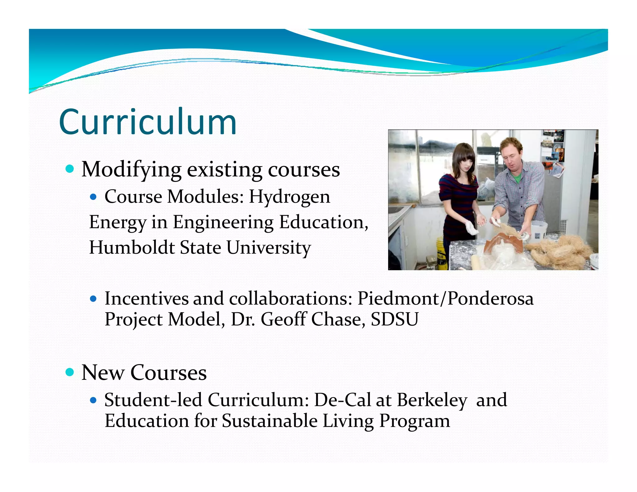 Curriculum
 Modifying existing courses
  Course Modules: Hydrogen 
 Energy in Engineering Education, 
        i     i    i   d     i  
 Humboldt State University

   Incentives and collaborations: Piedmont/Ponderosa 
   Project Model, Dr. Geoff Chase, SDSU

 New Courses
   Student‐led Curriculum: De‐Cal at Berkeley  and 
   Education for Sustainable Living Program
 