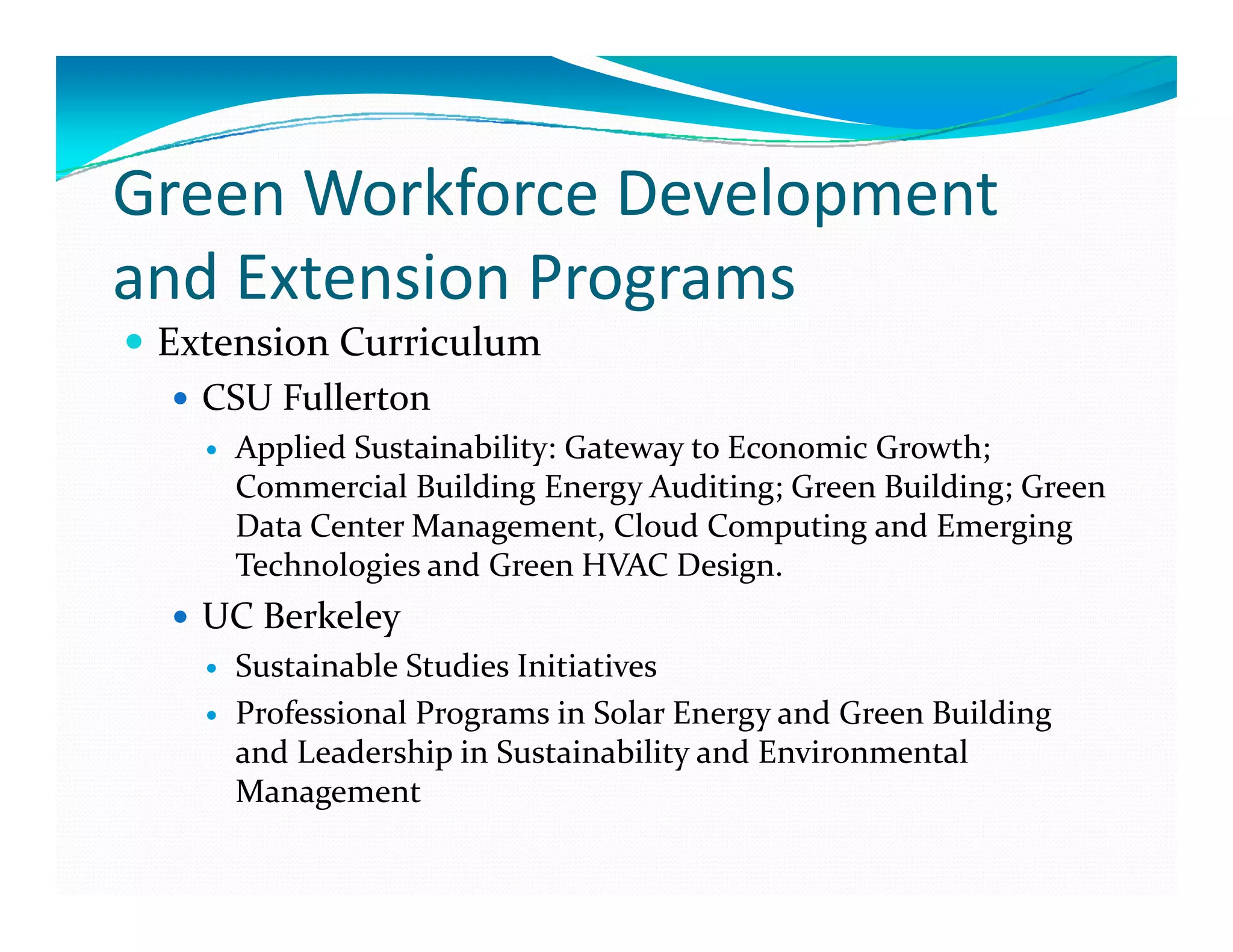 G     W kf       D l      t
Green Workforce Development 
and Extension Programs
and Extension Programs
 Extension Curriculum
   CSU Fullerton
     Applied Sustainability: Gateway to Economic Growth; 
     Commercial Building Energy Auditing; Green Building; Green 
     Data Center Management, Cloud Computing and Emerging 
     Technologies and Green HVAC Design.
   UC Berkeley
     Sustainable Studies Initiatives 
     S    i bl  S di  I i i i  
     Professional Programs in Solar Energy and Green Building  
     and Leadership in Sustainability and Environmental 
     Management
 