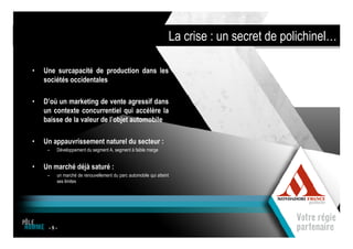 La crise : un secret de polichinel…

•   Une surcapacité de production dans les
    sociétés occidentales

•   D’où un marketing de vente agressif dans
    un contexte concurrentiel qui accélère la
    baisse de la valeur de l’objet automobile

•   Un appauvrissement naturel du secteur :
     –   Développement du segment A, segment à faible marge


•   Un marché déjà saturé :
     –   un marché de renouvellement du parc automobile qui atteint
         ses limites




     -5-
                                             1
 