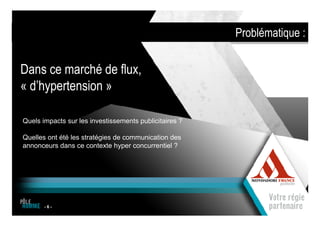 Problématique :


Dans ce marché de flux,
« d’hypertension »

Quels impacts sur les investissements publicitaires ?

Quelles ont été les stratégies de communication des
annonceurs dans ce contexte hyper concurrentiel ?




       -6-
                              1
 