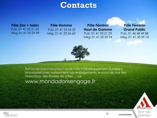 Contacts

Pôle Star + loisirs     Pôle Homme            Pôle Féminin           Pôle Féminin
Pub. 01 41 33 51 35   Pub. 01 41 33 53 52   Haut de Gamme            Grand Public
Mkg. 01 41 33 29 49   Mkg. 01 41 33 56 63   Pub. 01 41 33 21 29    Pub. 01 46 48 49 88
                                            Mkg. 01 41 33 59 74    Mkg. 01 41 33 59 74




         Retrouvez prochainement toute l’info « Développement Durable »
         Mondadori avec notamment nos engagements, le point de vue des
         rédactions, des études, les offres … sur
         www.mondadorisengage.fr




                                                           20
 