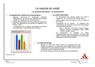 Le marché du crédit
                                             La grande tendance : le partenariat
 •      La bataille des crédits à la consommation :                       •    Le crédit automobile :
          –   Banques, assurances et organismes financiers                      –    Le financement des voitures neuves par crédit à
              s’affrontent sur ce marché qui comporte des produits                   reculé de 3.1% en volume et de 5.5% en valeur.
              d’appel par excellence aux crédits révolving.                     –    Même tendance pour l’occasion (-4.3% en valeur et
          => montage de partenariats avec les grands pourvoyeurs de                  en volume).
              prêts : les distributeurs, les chaînes de magasins on et          –    Particularité de ce marché : la présence des
              off-line, la VPC.                                                      constructeurs qui viennent concurrencer les banques
              + partenariat avec le secteur automobile, les services                 et organismes financiers :
              aux collectivités , de la téléphonie et d’internet.                       – Diac = Renault, Fiat Crédit, Toyota Finance,
                                                                                            Peugeot Finance, Volkswagen Bank, BMW
                                                                                            Finance, Citröen Finance
                                                                                –    Se      développent     en    parallèle   les    offres
                                                                                     crédit/assurance pour les assureurs, le crédit auto
                                                                                     étant un produit d’appel intéressant. D’où les assauts
                                                                                     publicitaires d’AGF et de la MAAF.



                                                 •    Le crédit revolving :
                                                       –    Stabilité en 2007 due, selon Sofinco au développement des
                                                            rachats de créances : la baisse des mensualités qui en résulte
                                                            n’oblige plus le consommateur à prendre un crédit revolving pour
                                                            compenser la perte d’argent disponible.
                                                       –    Un crédit encadré pour éviter les situations de surendettement.

(Marketing Book 2008)
 