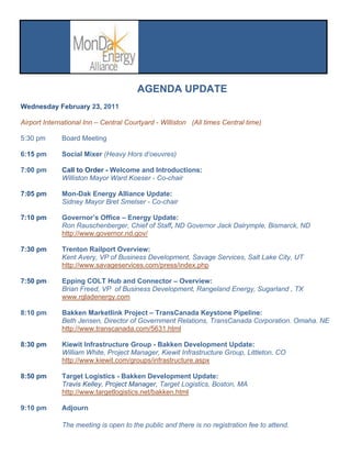 AGENDA UPDATE
Wednesday February 23, 2011

Airport International Inn – Central Courtyard - Williston (All times Central time)

5:30 pm       Board Meeting

6:15 pm       Social Mixer (Heavy Hors d‘oeuvres)

7:00 pm       Call to Order - Welcome and Introductions:
              Williston Mayor Ward Koeser - Co-chair

7:05 pm       Mon-Dak Energy Alliance Update:
              Sidney Mayor Bret Smelser - Co-chair

7:10 pm       Governor’s Office – Energy Update:
              Ron Rauschenberger, Chief of Staff, ND Governor Jack Dalrymple, Bismarck, ND
              http://www.governor.nd.gov/

7:30 pm       Trenton Railport Overview:
              Kent Avery, VP of Business Development, Savage Services, Salt Lake City, UT
              http://www.savageservices.com/press/index.php

7:50 pm       Epping COLT Hub and Connector – Overview:
              Brian Freed, VP of Business Development, Rangeland Energy, Sugarland , TX
              www.rgladenergy.com

8:10 pm       Bakken Marketlink Project – TransCanada Keystone Pipeline:
              Beth Jensen, Director of Government Relations, TransCanada Corporation. Omaha. NE
              http://www.transcanada.com/5631.html

8:30 pm       Kiewit Infrastructure Group - Bakken Development Update:
              William White, Project Manager, Kiewit Infrastructure Group, Littleton, CO
              http://www.kiewit.com/groups/infrastructure.aspx

8:50 pm       Target Logistics - Bakken Development Update:
              Travis Kelley, Project Manager, Target Logistics, Boston, MA
              http://www.targetlogistics.net/bakken.html

9:10 pm       Adjourn

              The meeting is open to the public and there is no registration fee to attend.
 