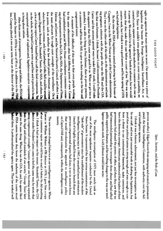 THE GOOD FIGHT
                                                                                                         Spies, Security, and the Rule of Law
                                                                                   prevent anotherJ. Edgar Hoover from emerging and created a permanent
sight on agencies that must operate in secret. Our answer was a piece of
                                                                                   panel, the Senate Intelligence Committee, with authority over the fed
legislation that became the Foreign Intelligence Surveillance Act, or
                                                                                   eral intelligence agencies.
FISA. Since we couldn’t write guidelines to cover every possibility, we
                                                                                       I think it was a historic achievement, not just fine investigative work
created a new, separate court with the authority to examine each case as
                                                              e, but we would      by our staff, and not just resourceful work in drafting the legislation, hut
it came up. We wouldn’t tie the agencies’ hands in advanc
                                                                                   proof that our political system is strong enough and wise enough to con
require that they make their case before a court of law. That was some
                                                                                   front a threat to our constitutional framework, make corrections, and
creative work, but I think it was a good answer, and by the spring of 1976
                                                                                   leave the democracy stronger. Americans understood that leaders of their
we had draft Legislation.
                                                                                   government had abused the powers of office, and then they saw that we
      By the time the FISA legislation started advancing in both houses of
                                                                              .    had transcended partisanship to investigate those abuses and had rallied
 Congress, I was in the White House as part of the Carter administration
                                                                                   public support for dramatic and far-reaching changes to the way our intel
 Thus I was on the other side of the table, in the administration and seek
 ing pragmatic solutions with the people who ran the FBI and the CIA.
 But that was fortunate, 1 think, because I could recommend to Preside
 Carter and the attorney generaL ways to make FISA work; I could make
                                                                            nt
                                                                                   ligence agencies work. Loch Johnson would later write:
                                                                                             The intelligence investigation of 1975 must surely rank as
                                                                                                                                                                  I
                                                                              a           one of the most significant inquiries conducted by the United
 the argument that the FISA court was good for us. When we got into
                                                                             e.           States Senate. It represented the first serious examination of the
 quandary, I was able to bring in Fritz Schwarz, then in private practic
                                                                                          “dark side” of government since the establishment of the modern
 or committee staff from the Hill, to give us their reading on the law and
                                                                                          intelligence bureaucracy in 1947; it unearthed more infi)rmation
 congressional intent.
                                                                              g           (much of it highly classified) from the executive branch than any
       A measure of the difficulty of this issue is that even people workin
                                                                                          previous congressional inquiry had done; it set in mot ion forces
  for the same administration often had differing points of view. Carter
                                                                               t          that would revolutionize the approach to intelligence policy
  had established a special White House coordination committee consis
                                                                                          on Capitol Hill and, consequently, within the intelligence com
  ing of representatives from the CIA, the NSA, the Departments of State,
                                                                           w              munity.
  Defense, and Justice, and the National Security Council, and often I
                                                                               a
  the main advocate for tough court oversight of the surveillance. On
                                                                                        The new system changed behavior at our intelligence agencies. When
  few points, such as whether the law should protect American citizem
                                                                                      swore in William Webster as FBI director in 1978, I gave him a copy
  when they were overseas, only I and perhaps Griffin Bell would be arraycd
                                                                                   our committee report and told him to read it before he did anything
   against Zbigniew Brzezinski, Stansfield Turner, the NSA, and others. (
                                                                     omise. Y,     ‘else. I think it had an impact on his tenure. Stansfield Turner, the CIA
   a few of those topics Carter himself had to call the final compr
                                                                        to          director under President Carter, came to feel the same way; he wrote that
   on the whole, we helped Congress write a good law and it proved bel
                                                                                    ong congressional oversight “ensures against our becoming separated
   exceptional example of sophisticated, legislative-executive cooperari
   to bring about reform.                                                            min the legal and ethical standards of our society.” George Tenet later
                                                                            1             me the same thing. When he ran the CIA, he said, his agents liked
       After three years of investigations, hearings and debate, the FISA             -
                                                                           RS            FISA system because they knew the authority of the courts stood
   passed the Senate in 1978 by a vote of 95 to 1. In addition to the
   law, Congress placed a ten-year term limit on the director of the FBI                 md them. It professional ized the agency again. That law worked well
                                       152                                                                               153
 
