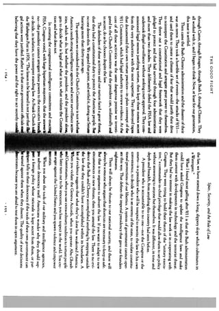 THE GOOD FIGHT
                                                                                                    Spies, Security, and the Rule of Law
through Carter, through Reagan, through Bush 1, through Clinton. They             the law, we have started down a long, slippery slope which culminates in
all worked with it, and I began to think: Now, at least for our generation,       a Watergate.”
this issue is settled.                                                                 What I found most galling after 9/11 is that the Bush administration
    Then came the Bush-Cheney administration and the disaster of their            could have asked Congress to update the intelligence laws and make
war on terror. They took a horrible set of events—the attacks of 9/11—            them current with developments in technology and the terrorist threat.
and used them to create a climate of fear that would justify their drive          But they had no interest in making the law work or in cooperating with
to reinterpret the Constitution and arrogate great power to themselves.           Congress. They were trying to build their theory of the “unitary execu
They threw out a constitutional and legal framework that they were                tive,” a commander- in-chief privilege that would allow them to set policy
pledged to protect and that had survived through four administrations             without answering to anyone hut themselves. It was different, in tone and
and more than two decades. They deliberately defied the FISA law and             depth and breadth, from anything this country had seen before.
undertook illegal surveillance without seeking court approval. They com                A president who is accountable to no one—not the Congress or the
missioned legal memos justifying torture, then kept those memos secret           courts—is a president who will he tempted to rewrite the law for his own
from the very authorities with the most expertise. They destroyed tapes          convenience, to decide who is an enemy of the state, to violate constitu
that documented their own torture practices—in plain contempt of the             tional protections of our liberties. A system of government cannot oper
9/11 Commission, which had legal authority to review evidence. At the            ate this way. That defines the imperial presidency that gave our founders
core of all these activities was the same dangerous premise we investi           nightmares.
gated in the Church Committee: that the president can, unilaterally and               There will always be threats to our national security, and there will
in secret, do as he chooses despite the law.                                     always be someone who argues that shortcuts are necessary to keep us safe.
     The defenders of these activities said our nation faced a great threat,     But that is no argument to subvert the law. If you want to adapt to new
that they had a constitutional duty to protect the American people. But        F circumstances or new threats, then you amend the law. There is no cvi
no one denies this. We argued that point, and settled it, during our Senate      dence that Bush and Cheney accomplished anything by stepping outside
hearings more than thirty years ago.
     The question we considered in the Church Committee is not whether
                                                                               [ the law that they couldn’t have accomplished within its boundaries. A
                                                                                 t of evidence suggests that what they’ve done has weakened America.
America needs strong intelligence agencies and secret surveillance activ         When you violate the Geneva Accords, when you operate Abu Ghraih
ities, which we do, but whether the president, and the president alor,          -d Guantanamo, when you use extraordinary rendition to torture people
gets to decide what is legal and what is not, what violates the Constitu        who later turn out to he innocent, you lose respect in the world. You crc
tion and what does not.                                                               anger against the United States and you spawn violence and empower
     In creating the congressional intelligence committees and enactiz           rrorists.
FISA, Congress voted, with large bipartisan majorities, that the answer               When you abuse the tools of our military and intelligence agencies,
no—the president cannot arrogate these powers to the executive brand             u subvert democracy itself. Americans wonder why they should sup
or decide, in isolation, to reinterpret standing law. As Frank Church to_        prt a foreign policy whose rationale is kept secret from them, or par
the Washington Post in 1976, “The lesson to be learned is not just that ilIe         ipate fully in their democracy if the tools of their own government can
gal actions were justified. Rather it is that once government officials stag         turned against them when they dissent. The quality of your decisions
believing that they have the power and the right to act secretly outs    -        eriorates because you are afraid to test them in open argument.
                                    1c4
 