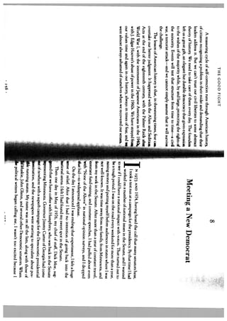 THE GOOD FIGHT
                                                                                                                          8
     A reassuring cycle of self-correction runs through American history,
of citizens recognizing a problem in their midst and demanding that their
leaders address it. But we can’t trust our civil liberties to some abstract
theory of history. We need to take care of them every day. The founders                         Meeting a New Democrat
left us a great gift, an elegant but durable democracy that gives expression
to the wishes o the majority while, by and large, protecting the rights A
the minority. Events will test that structure from time to time—a civil
war, a terrorist attack—and we cannot simply assume that it will survive
the challenge.
     The lesson of American history is that, in threatening times, fear can    -
overtake our better judgment. It happened with the Alien and Sedition
Acts at the end of the eighteenth century, with the Palmer Raids a’-’
World War I, with the internment of Japanese Americans in the l94
                                                                                    J
                                                                                           N 1973 AND 1974, having heard the call that many senators hear,
with J. Edgar Hoover’s abuse of power in the 1960s. We have strayed I                      I took a test run at a campaign for the presidency. By that time 1 had
our values time and again in our history, always in times of fear, and w                   worked on a number of national issues in the Senate, and I wanted
were almost always ashamed of ourselves when we recovered our senses..,              to see if I could have a national impact with voters. That turned out to
                                                                                     be a tough period. I was on the road every weekend for more than a year,
                                                                                     raising money and putting myself before audiences in states where I was
                                                                                     not well-known. It was time away from my family, from Minnesota, and
                                                                                     from my work in the Senate. After more than a year of constant travel,
                                                                                   constant fund-raising, and constant speeches, I had pulled about even
                                                                                    with “None of the Above” in national opinion surveys, and I dropped
                                                                                     that bid—to widespread applause.
                                                                                         On the day I announced I was ending that experiment, I felt a huge
                                                                                    iense of relief. After that 1 had no intention of going back into the
                                                                                   tional arena. 1 felt I had found my sweet spot in the Senate.
                                                                                         Then one day in May of 1976, my chief of staff, Dick Moe, sug
                                                                                     sted that we have coffee with Humphrey, who was back in the Senate
                                                                                     resenting Minnesota. Governor Jimmy Carter of Georgia had come
                                                                                     it of nowhere with a superb campaign for the Democratic presidential
                                                                                      mtnination, and the newspapers were starting to speculate about pos
                                                                                        le running mates. My name was on all the lists, along with those of
                                                                                        Muskie, John Glenn, and several other Democratic senators. When
                                                                                          political writers began calling me, I wasn’t too excited because 1
                                    zc6
                                                                                                                                                                    .4
 