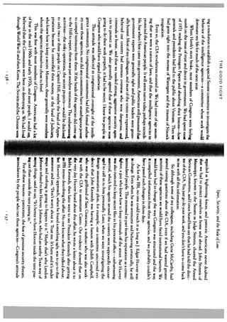 THE GOOD FIGHT
                                                                                                      Spies, Security, and the Rule of Law
   ing a resolution to establish a special Senate committee to investigate the      regarded as frightening forces, and patriotic Americans never doubted
  behavior of the intelligence agencies—a committee whose work would                 that we had to protect ourselves at home and abroad. John Stennis of
  dominate my life for much of the next year.                                       Mississippi, known in the Senate as Judge Stennis, chaired the Armed
       When Hersh’s story broke, most members of Congress were feeling              Services Committee, and I once heard him say that he had told the direc
  numb on the issue of trust and deceit in government. We had spent most            tor of the CIA, You just go do your work, and you don’t have to come hack
  of 1971 reading the Pentagon Papers and absorbing their lessons—how               to me with all this information.
  generals and presidents had lied to the public about Vietnam. Then we                  So although some of my colleagues, including Gene McCarthy, had
  had gone right into the morass of Watergate and the trauma of Nixon’s             started raising questions about the CIA, even if we had wanted greater
  resignation.                                                                      scrutiny of these agencies we would have faced institutional harriers. We
       Even so, the CIA revelations stunned us. We had come of age assum            would have had to change the way Congress was structured and the way
  ing that we were a nation of laws, and that the intelligence agencies to          it compelled information from these agencies, and we probably couldn’t
  protected the American people. It will seem naive today, perhaps incredi          have passed such changes in those days.
  ble, but when I first came into government, Americans still presumed that             As for the FBI, no one could touch it as long as J. Edgar Hoover was
  government experts were generally right and public leaders were gener             in charge. Even when he was senescent and behaving erratically, he still
  ally honest. Most of my colleagues, and most of the voters we represented.        intimidated people. This stemmed in part from his reputation as a crime
  believed our country had enemies overseas who were dangerous, and                 hghter, a guy who knew how to keep criminals off the street. But Hoover
 criminals at home, and that we needed strong, aggressive security agen             was also rumored to keep secret files in his personal office—embarrassing
 cies to protect us. We also generally agreed that if these agencies were           material, which his agents around the country were supposedly encour
 going to do their work properly, it had to be secret. I knew few people in      L ed to call in to him personally. Later, when we were investigating the
 Congress who would have argued otherwise.                                         reign assassination plots, for example, our committee uncovered cvi
      This attitude was reflected in congressional oversight of the intelli        dence that John Kennedy was having a liaison with Judith Campbell,
 gence community. No congressional committees had full, formal author              who was the girlfriend of Sam Giancana, a mafioso who was also work
 ity over those agencies, nor did any committees have unambiguous power            ing with the CIA to assassinate Castro. Our evidence showed that on
 to compel testimony from them. If the heads of the agencies did come up
 to the Hill to report, theirs was just anodyne testimony. The embarrassing
                                                                                 [ the very day Hoover heard about this affair, he wrote a letter about it to
                                                                                   Bobby Kennedy, then later went to see President Kennedy after getting
activities—the risky operations, the secret pro;ects—would be disclosed                FBI memo describing the affair. No one knows what they talked about,
 to only two or three people on Capitol Hill, maybe the head of Appro              bit Hoover’s approach, when he found something ugly, was to go to that
priations because he controlled their money, or the head of Judiciary,             someone and say, “Don’t worry about it. Trust me. lt’s here and it’s under
who knew how to keep a secret. Moreover, these generally were members              wraps and nothing is going to happen to it.” Maybe that’s why Lyndon
whom the agencies themselves chose to brief.                                       Johnson refused to fire Hoover. Johnson, who had an earthy Texas way of
      This was fine with most members of Congress. Americans had a lot           [saying things, used to say, “It’s better to have Hoover inside the tent piss
of fear in the mid-1960s and early 1970s, and most people, 1 would say,            mg out than outside the tent pissing in.”
believed that the Communists were bent on destroying us. We had lived                   For all these reasons—patriotism, the fear of genuine security threats,
through World War II and then Korea. The Soviets and the Chinese were              iitimidation by the people who ran these agencies—Congress’s attitude
                                    136                                                                             .137.
 