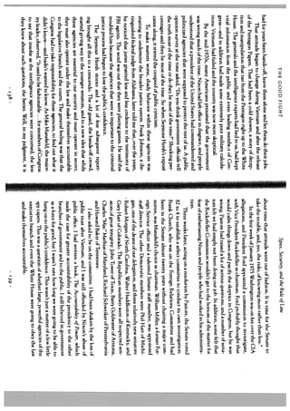 THE GOOD FIGHT                                                           Spies, Security, and the Rule of Law
had for years been hands-off, leave them alone and let them do their jobs.     about time that attitude went out of fashion. It is time for the Senate to
     That attitude began to change during Vietnam and after the release        take the trouble, and, yes, the risks, of knowing more rather than less.”
of the Pentagon Papers. That had been a cold shower, a story of decep               In the first week of January 1975 Washington was on fire over the CIA
tion and manipulation that ran from the Pentagon right up to the White         allegations, and President Ford appointed a commission to investigate,
House. The generals and the intelligence experts had lied to us, had kept      with Vice President Rockefeller as chairman. Ford probably thought that
vital information from the public and even leading membe.s of Con              would calm things down and pacify the skeptics in Congress, hut he was
gress—and in addition had made some extremely poor military calcula            wrong. Pastore had raised a lot of serious questions, and a number of sena
tions. Vietnam had failed and the country was now more skeptical.              tors felt we had simply not been doing our job. In addition, some feLt that
      By the mid- l970s, many Americans presumed that the government            the Rockefeller Commission wouldn’t get to the bottom of the matter for
was wrong much of the time. Nixon had left office in disgrace, and people      fear of embarrassing Nixon and people who had worked in his administra
understood that a president of the United States had commandeered and           tion.
politicized agencies that were supposed to protect the rest of us. A public         Three weeks later, acting on a resolution by Pastore, the Senate voted
opinion survey at the time asked, “Do you think government officials tell       82 to 4 to establish a select committee to conduct its own investigation.
the truth most of the time or do they lie most of the time?” Shocking per       Frank Church, who was on the Foreign Relations Committee and had
centages said they lie most of the time. So when Seymour Hersh’s exposé         been in the Senate almost twenty years without chairing a major com
came along, it stirred the cesspool of public cynicism.                         mittee, was Mansfield’s choice as chairman. William Miller, a former For
      To make matters worse, shady behavior within these agencies was           eign Service officer and a talented Senate staff member, was appointed
 starting to undermine the broader justice system. Frank Johnson, a dis         staff director. The other Democratic members were Phil Hart of Michi
 tinguished federal judge from Alabama, later told me that, over the years,      gan, one of the deans of our delegation, and three relatively new senators:
 he noticed that juries granted less and less credence to the testimony of       Robert Morgan of North Carolina, Walter Huddleston of Kentucky, and
 FBI agents. The word was out that they were playing games. He said thi5         Gary Hart olColorado. The Republican members were all respected sen
 troubled him because the agencies that were so important to the criminal        ators of great integrity: John Tower of Texas, Barry Goldwater of Arizona,
 justice process had begun to lose the public’s confidence.                      Charles “Mac” Mathias of Maryland, Richard Schweiker of Pennsylvania
      The Seymour Hersh stories and a lot of fine subsequent report              and Howard Baker of Tennessee.
 ing brought all this to a crescendo. The old guard, the hands-off crowd,            I also asked to be on the committee. I had been shaken by the loss of
 started giving way to the younger senators, and to a new idea that while        public trust after Vietnam, and I was still offended by Nixon’s abuse of
 these agencies are essential to our security and must operate in secret,        public office. I had written a book, The Accountability of Power, which
 they must also operate under the law and make themselves accountable            made the case for greater accountability of the presidency to the other
 to the legislative branch and the courts. The general feeling was that the      branches of government and to the public. I still believed in government
 Congress had to take responsibility for these agencies, to find out what it     as a force for good, hut I wasn’t sure how long we were going to be able to
 didn’t know—and hadn’t wanted to know. As Mike Mansfield, the major             hang on to the public’s confidence. This wasn’t just a matter of a few little
  ity leader, observed, “It used to be fashionable. for members of Congress
                                                 .   .                           spy capers. This was a question of whether large, powerful agencies of the
  to say that insofar as the intelligence agencies were concerned, the less       executive branch and even the White House were going to obey the law
  they knew about such questions, the better. Well, in my judgment, it is         and make themselves accountable.
                                     138                                                                             139   .
 