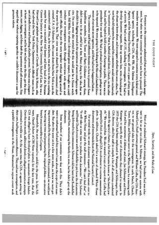 THE GOOD FIGHT                                                            Spies, Securicy, and the Rule of Law
     Everyone on the committee understood that we had a volatile assign               Most of us endorsed Schwarz’s strategy, hut President Ford was reluc
 ment, but when we first convened we weren’t sure how to proceed. The            tant to let us get too close. In February, we had private sessions with
 mandate was immense. We were supposed to examine every federal intel            Edward Levi, Ford’s attorney general, and William Colby, the CIA direc
 ligence agency, including the CIA, the FBI, the Defense Intelligence            tor, to set ground rules for the investigation. In early March, Church,
 Agency, and the National Security Agency, all over a span of forty years        Tower, MiHer, and Schwarz went to the White House for a meeting with
 of activity. We had a staff of 135, including 53 investigators. We had to       Ford and his secretaries of defense and state, Jim Schlesinger and Henry
 develop document requests, draw up witness lists, write chronologies of         Kissinger, to specify the sort of documents they planned to request. In
 the abuses we knew about, and investigate whether there were others. Pas        1973 the CIA had been implicated in Watergate, and Schlesinger, then
 tore had told reporters he assumed the committee would meet excLusively         CIA director, asked his staff to compile a list of all activities conducted
 in “executive session,” that is, behind closed doors. Church, on the other      outside the agency’s charter, a list that became known as “the family jew
 hand, said he hoped to hold a number of hearings in public. There was no        els.” We wanted that. We also wanted a copy of a report that Colby had
 precedent for our work. We had a profound investigation, perhaps never          prepared for Ford on alleged CIA involvement in overseas assassination
 to be repeated. We were going to be looking at the files and classified docu    plots. In addition, Church asked for a series of classified White House
 ments of our most secret agencies, and that had never happened before.         documents and memoranda from the National Security Council.
     The committee itself had different theories on how to proceed. Some              For several weeks we sent document requests of this nature over to
Republican members, John Tower and Barry Goldwater among them,                  the White House and got the stall treatment—”We can’t find that” or
didn’t want to do an awful lot at first. Many clung to the idea that we         “It will take us some time to produce those documents.” Fritz Schwarz
shouldn’t be digging around in the operations of secret intelligence agen       and Frank Church even met with Rockefeller to pry loose the documents
cies. I’m sure some also worried that this would just be a Nixon witch          being delivered to his commission. Schwarz told me later that Rockefeller
hunt. Bill Miller, for whom I developed great respect, thought we could         charmed him, mentioning the family toy store, hut he didn’t give up the
conduct our investigation mainly through interviews with agents and             documents.
agency officials, then put the story together without digging around in              Some members of our committee were fine with this. They didn’t
the sewer for facts. That view was not shared by the committee’s chief          want to embarrass Ford and they weren’t sure about the scope of our man
counsel, F. A. 0. Schwarz Jr., who came down from New York to join the          date. But after this went on for a few more weeks, we knew we were get
committee’s staff. Fritz, as he was known, was an heir to the toy-retailing     ting stonewalled by the executive branch. If this continued, we would just
empire but was a successful trial lawyer and later head of the Brennan          be wasting our time and perpetuating the original problem—an executive
Center for Justice at the New York University School of Law. He was a           branch unaccountable to Congress.
Harvard Law graduate and a partner at Cravath, Swaine & Moore, who                   Meanwhile, the story continued to unfold in the press. In late Feb
had advised the New York Police Department on difficult issues such as          ruary, Daniel Schorr of CBS News reported, for the first time, that the
use of deadly force and handling of public protests. Schwarz was a litigator    CIA was alleged to have developed plots to assassinate foreign leaders.
at heart, an investigator, and he felt we had to see the files, get the docu    Over the next month, additional details on alleged assassination attempts
ments, start digging, and then draft the questions and call witnesses. Fritz    continued to trickle out. At the same time the CIA, or agents acting on
argued that without exposing specifics we couldn’t document a case for          their own, had begun a counteroffensive. They said our investigation, and
genuine reform.                                                                 a parallel investigation in the House, threatened to expose covert work
                                    140
 