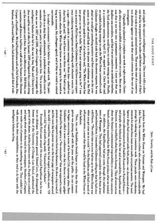 THE GOOD FIGHT                                                             Spies, Security, and the Rule of Law
    and cripple the nation’s intelligence gathering. One even told a colum            pendence from the White House on Vietnam and Watergate. We had
    nist that he was prepared to lie under oath before our committee if that’s        John Tower, the committee cochair, who ultimately earned considerable
    what it took to protect national secrets. That was the start of a conserva        prestige by making this committee work. These people were moderates,
    tive drumbeat against our work that would continue for the rest of our            senators for whom these issues were really not partisan matters. The intel
-   investigation.                                                                    ligence abuses had occurred under both parties—we documented abuses
        Originally we planned to complete our work in eight months. Gener             under every administration from Franklin Roosevelt to Richard Nixon—
    ally when senators establish a select committee on a topic, they are anx          and people who believed in the law and accountability, Republican and
    ious that it not turn into a permanent committee. I soon saw that our             Democrat, were troubled by what they were hearing. They all were serious
    deadline was unrealistic, and that if we set ourselves an artificial timeline,    about the Senate’s constitutional responsibility to oversee the executive
    the Ford administration would have no trouble waiting us out. Finally,            branch, and they insisted that the White House produce what we needed.
    at a committee meeting on April 23, we argued it out. Gary Hart said                  In addition, the Republicans had just come through the embarrass
    we needed a backup strategy in case the White House continued to stall.           ment of Watergate. They had supported a president who let them down
    Goldwater thought we should scale back the document requests; he was              and humiliated them. I remember Goldwater telling me that he had once
    afraid we would get something sensitive and then someone on the com               told Nixon, “The only time you ever had me up to the White House was
    mittee or the staff would leak it to the press and embarrass us. But Phil         when you got your ass in a crack.” So the Republican side had a mood of
    Hart seemed to speak for most of us when he said, “The White House has            self-preservation, a sense that they would he loyal to the White House in
    just given us two ‘go to hells.’ What is our response going to be?” I was         their fashion.
    not as senior as Phil Hart or Barry Goldwater, but I did have some experi             Then, too, our Republican friends began to realize that the investi
    ence conducting investigations and working with reluctant sources. I lit          gation was playing well with the press and the public. As our commit
    a cigar—often smoke in committee meetings in those days—pushed my                 tee began uncovering a series of far-fetched CIA espionage plans, Barry
    chair back, and said, “We will have to wait them out.” We had to get in           Goldwater called a news conference one day to discuss a bizarre gadget
    a position where the White House knew we were going to be around as               developed by the agency, a “hio-innoculator” that was supposed to inject
    long as necessary. My colleagues agreed, and in May we voted to extend            poisons into targeted victims from long distances. He drew a big crowd of,
    our timetable.                                                                    and the next day his picture ran on the front page of newspapers around
        In today’s environment I don’t believe that would work. The parti             the world. I teased him, saying that he had staged a publicity stunt. “Of
    san divide is so deep that, unfortunately, a president can usually count on       course I did,” he said with a big smile. “1 learned it from Hubert.”
    members of his own party in Congress to protect him. This is precisely                Eventually Ford came around. He was a loyal Republican, hut he was
    what we saw in 2007 and 2008, when Congress tried to investigate the              not an ideologue. His attorney general, Edward Levi, the distinguished
    intelligence failures that led to the war in Iraq. Bush and Cheney knew           former dean of the University of Chicago Law School, understood the
    they would be out of office by January 2009 and figured they could string         gravity of the abuses. And the politics were with us. People were confused
    out the investigators until then. But it was different for us. Bill Miller, our   and angry about what they read in the newspapers. Members of Congress
    committee staff director, had been a staff aide for Senator John Sherman          were under a lot of pressure to do something on this. They couldn’t just
    Cooper, a Republican. We had Republicans such as Dick Schweiker, Mac              walk away from their responsibilities, as they tried to do later with the
    Mathias, and Howard Baker, who had demonstrated a good deal of inde               intelligence failures on Iraq.
                                         142                                                                            143
                                                                                                                                                                   A
 