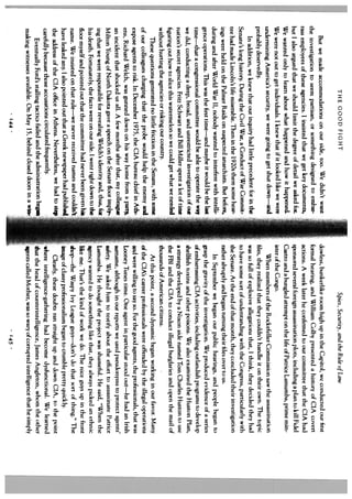 THE GOOD FIGHT                                                               Spies, Security, and the Rule of Law
     But we made accommodations on our side, too. We didn’t want                   dowless, bunkerlike room high up in the Capitol, we conducted our first
the investigation to seem partisan, or something designed to embar                 formal hearing, and William Colby presented a history of CiA covert
rass employees of these agencies. I insisted that we get key documents,            actions. A week later he confirmed to our committee that the CIA had
but I also argued that we should limit the degree of detail we asked for.          sponsored several foreign assassination plots, including a plan to kill Fidel
We wanted only to learn about what happened and how it happened.                   Castro and a bungled attempt on the life of Patrice Lamumba, prime min
We were not out to get individuals. I knew that if it looked like we were          ister of the Congo.
undermining America’s security, we were going to get shut down—and                      When members of the Rockefeller Commission saw the assassination
probably deservedly.                                                               files, they realized that they couldn’t handle it on their own. The topic
      In addition, we knew that our inquiry had little precedent for in the        was so full of explosive allegations that, I think, they decided they had
Senate’s long history. During the Civil War, a Conduct of War Commit.              to have some sort of understanding with the Congress, particularly with
tee had made Lincoln’s life miserable. Then in the 1920s there some hear           the Senate. At the end of that month, they concluded their investigation
 ings were held on the Palmer Raids on suspected anarchists. But before,           rather abruptly and began turning their files over to us.
during and after World War II, nobody wanted to interfere with intelli                  In September we began our public hearings, and people began to
 gence operations. This was the first time—and maybe it would be the last          grasp the gravity of the investigation. We produced evidence of a series
 time—that a congressional committee would be able to operate the way              of embarrassing CIA activities, including outlandish programs to develop
 we did, conducting a deep, broad, and unrestricted investigation of our           shellfish toxins and other poisons. We also examined the Huston Plan,
 nation’s secret agencies. Fritz Schwarz and Bill Miller spent a lot of time       a strategy developed by a Nixon aide named Tom Charles Huston to use
 figuring out how to slice this watermelon so we could get what we needed           the FBI and the CIA to conduct illegal burglaries and open the mail of
 without hurting the agencies or risking our country.                               thousands of American citizens.
      These questions generated no little friction in the Senate, with some  I          At this point, a second dynamic began working in our favor. Many
 of our colleagues charging that the probe would help the enemy and                of the CIA’s career professionals were offended by the illegal operations
 expose agents to risk. In December 1975, the CIA bureau chief in Ath- 1            and were willing to say so. For the good agents, the professionals, that was
 ens, Richard Welch, was gunned down on his way home from a partyi                  Looney Tunes time. One agent in particular stood out—he had an Irish
 an incident that shocked us all. A few months after that, my colleague             surname, although in our reports we used pseudonyms to protect agents’
  Milton Young of North Dakota gave a speech on the Senate floor imply-.            safety. We asked him to testify about the effort to assassinate Patrice
  ing that we were responsible for revealing Welch’s identity and, thus, foi        Lumumba. He thought the project was shameful. He said, “When the
  his death. Fortunately, the facts were on our side. I went right down to the      agency wanted to do something like that, they always picked an ethnic
  floor myself and pointed out that the committee had never been given his          like me. That’s the kind of work we do. The nice guys up in the front
  name. We insisted on that rule—we never received names and couldn’t            .  shop—the Waspy Ivy League guys—don’t do that sort of thing.” The
  have leaked any. I also pointed out that a Greek newspaper had published          image of classy professionalism began to crumble pretty quickly.
  the address of the CIA office in Athens. Nevertheless, we had to step          F      Clearly, these doubts ran straight up and down CIA, to the point
  carefully because those accusations circulated frequently.                        where intelligence-gathering had become dysfunctional. We learned
       Eventually Ford’s stalling tactics failed and the administration beg         that the head of counterintelligence, James Angleton, whom the other
  making witnesses available. On May 15, behind closed doors in a win-              ents called Mother, was so wary of corrupted intelligence that he simply
                                     ‘44                                                                             .145.
 