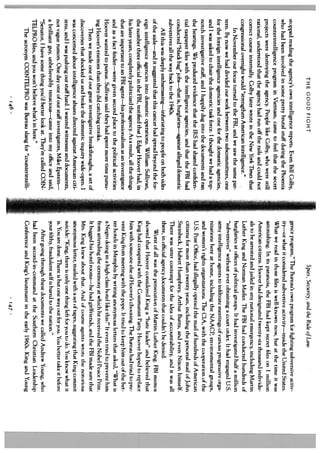 THE GOOD FIGHT                                                             Spies, Security, and the Rule of Law
stopped reading the agency’s own intelligence reports. Even Bill Colby,           gence program,” The Bureau’s own program for fighting subversive activ
who had been involved in some pretty brutal stuff during the Phoenix              ity—or what it considered subversive activity—inside the United States.
counterintelligence program in Vietnam, came to feel that the secret              What we read in those files is well-known now, hut at the time it was
projects were destroying the agency. People like Colby, who were still            astonishing. In its paranoia, the FB1 had kept secret files on 1 million
rational, understood that the agency had run off the rails and could not          American citizens. Hoover had designated twenty-six thousand individu
correct course internally. Colby later wrote in the New York Times that           als to be arrested and jailed in any national emergency, including Martin
congressional oversight would “strengthen American intelligence.”                 Luther King and Norman Mailer. The FBi had conducted hundreds of
     In November our focus turned to the FBI, and we saw the same pat             burglaries at offices of political groups. It had investigated half a million
tern. By now we had divided our work between two subcommittees, one               “subversives” without ever obtaining a court order. It had engaged U.S.
for the foreign intelligence agencies and one for the domestic agencies,          army intelligence agents to infiltrate meetings of various progressive orga
and I was asked to chair the domestic task force. I thought we had a top          nizations here at home, including the NAACP, environmental groups,
notch investigative staff, and I happily dug into the documents and ran           and women’s rights organizations. The CiA, with the cooperation of the
the hearings. We produced evidence that the IRS had shared confiden               U.S. Post Office, had illegally opened the mail of hundreds of American
tial taxpayer files with the intelligence agencies, and that the FBI had          citizens for more than twenty years, including the personal mail of John
conducted “black bag” jobs—that is, burglaries—against alleged domestic           Steinbeck, Hubert Humphrey, Arthur Burns, and even Nixon himself.
subversives all the way back to the 1940s.                                        There was utter contempt for the idea of accountability, and it was all
     All this was deeply embarrassing—infuriating to people on both sides         there, in official agency documents that couldn’t he denied.
of the aisle—and it suggested that this cancer had spread beyond the for               Worst of all was the persecution of Martin Luther King. FBI memos
eign intelligence agencies into domestic operations. William Sullivan,            showed that Hoover considered King a “hate leader” and believed that
the number three officiaL in the FBI, testified thatJ. Edgar Hoover had, in       King had conspired with the Communist Party. Hoover hoped to replace
his later years, completely politicized the agency. As a result, all the things   him with someone else of Hoover’s choosing. The Bureau had tried to pre
that are important to an FBI agent—his professionalism as an investigator         vent King from meeting with the pope. It tried to keep him out of the bet
and as a fact finder—were given second place to the political activities          ter hotels in Memphis by writing anonymous letters that asked, “What is
Hoover wanted to pursue. Sullivan said they had spent more time pursu             a Negro doing in a high-class hotel like this?” It even tried to prevent him
ing Hoover’s enemies than they did catching crooks.                               from attending the ceremony at which he received the Nobel Peace Prize.
    Then we made one of our great investigative breakthroughs, a set of           It bugged his hotel rooms—he had girlfriends, and the FBI made sure that
discoveries that shocked us and broke the domestic inquiry wide-open. I           Mrs. King knew about that. And o course agents wrote the notorious
                                                                                                                         1
was concerned about intelligence abuses directed against American citi            anonymous letter, mailed with a set of tapes, suggesting that King commit
zens, and I was pushing our staff hard. I wanted witnesses and documents,         suicide: “King, there is only one thing left for you to do. You know what it
not vague rumors. One day one of our staff investigators, Mike Epstein—           is. YOU are done. There is hut one way out for you. You better take it before
a brilliant guy, unbelievably tenacious—came into my office and said,             your filthy, fraudulent self is bared to the nation.”
“Senator, I have some thing you’d better look at. They’re called COIN                  After going through these documents we called Andrew Young, who
TELPRO files, and you won’t believe what’s in here.”                              had been second-in-command at the Southern Christian Leadership
     The acronym COINTELPRO was Bureau slang for “counterintelli                  Conference and King’s lieutenant in the early l King and Young
                                                                                                                                        60s.
                                                                                                                                        9
                                     146                                                                              47
 