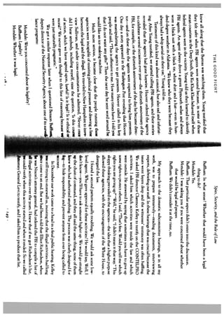 THE GOOD FIGHT                                                                  Spies, Security, and the Rule of Law
                                                        . Young testified that          Buffham: In what sense? Whether that would have been a legal
knew all along that the Bureau was watching them
                                                 because, in some of those                  thing to do?
they felt safer when FBi agents were around
mean counties in the Deep South, the Ku Klux
                                                   Klan behaved itself when             Mondale: Yes.                                                                  .4
                                                  us they learned to identify           Buffham: That particular aspect didn’t enter into the discussion.
federal agents were in the vicinity. Young told
                                                      outh sedan and always             Mondale: I was asking you if you were concerned about whether
FBI agents. An agent always drove a green Plym                                              that would be legal and proper.
                                                   and a hat—even in hun
 wore a black suit with a black tie, white shirt                                        Buftham: We didn’t consider it at the time, no.
                                                who they were because they
 dred-degree weather in Alabama. “We knew
                                                told us.
 always had a whip aerial on their car,” Young                                            My approach to the domestic subcommittee hearings, as in all my
                                                          also sad and infuriat
       Testimony of this kind was almost comical, but                                work, was to prepare intensively_reading documents, interviewing
                                                      agents, and their stories
 ing. After Young testified, we started calling FBI                                  experts, debriefing our staff. In these hearings that was crucial because the
                                                       ver ordered the agency
 revealed that the agency had gone haywire. Hoo                                      issues went layers deep and the witnesses’ testimony was often baffling.
                                               e thirtieth anniversary of the
 to celebrate several occasions ever year—th                                         We asked FBI director Clarence Kelley to testify on the COINTELpRO
                                                  of the day he became direc
  FBI, for example, or the thirtieth anniversary                                     activities. I asked him which activities were inside the law and which
                                                  cted to bring him presents.
  tor—and on these days the agents were expe                                         were outside. He answered by saying that sometimes you have to give up
                                             ton Post revealing that Hoover
  One day a story appeared in the Washing                                            some rights to protect others. I said, “That’s fine. Would you tell me which
                                                     Hoover called in his key
  was manipulating the agency to get presents.                                       rights you are giving tip?” “Well,” he said, “1 didn’t mean it that way.” This
                                                   many times have I told yoi
  people and said, “This is offensive to me. How                                     sloppy thinking prevailed in the agencies_the idea that a higher purpose
                                                  day he sent word around he
   that I do not want any gifts?” Then the next                                      allowed these agencies, with the encouragement of the White House, to
   would like an ice-making machine.                                                 disregard the law.
                                                          people running these
        Much more serious, it became clear that the                                       I found a second pattern equally troubling. We would ask some low
                                                   pressure and drawing a line
   agencies were incapable of resisting political                                    level agent, Who gave approval for these activities? He would say, Well, I
                                                   to New Hampshire to inter
   between the legal and the illegal. We traveled                                    don’t know—you’ll have to ask someone higher up. We would go straight
                                                    he admitted, “Never once
    view Sullivan, and under cross-examination                                       up the chain of command, and they all said the same thing, none of them
                                                  the question, ‘Is this course
    did I hear anybody, including myself, raise                                    [kiiew who had authorized anything. The process was clearly designed for
                                                 ul? is it legal? is it ethical
    of action, which we have agreed upon, lawf                                       kg—to hide responsibility and prevent anyone from ever being called to
                                                       of reasoning because
    moral?’ We never gave any thought to this line                                   count.
    were just naturally pragmatic.”                                                       In December our work came to a head in a final public hearing. KeHey
                                                       tioned Benson Buftham,
        We got a similar response later when 1 ques                                 Was still trying to stonewall us, insisting that the illegal activities had long
                                                    cy, about one of its surve4.
    deputy director of the National Security Agen                                    iice come to an end. But we had been told that Elliot Richardson, when
     lance programs:                                                                     was Nixon’s attorney general, had ordered the FBI to compile a list of
                                                                                         illegal activities over the years. I knew that if we got Richardson’s list,
                                                   ity?
       Mondale: Were you concerned about its legal                                    could verify when this activity started and when it ended. So we caJied
       Buffham: Legality?                                                               tomey General Levi to testify, and I asked him to produce that list.
       Mondale: Whether it was legal.
                                                                                                                          49
                                                                                                                          j
 