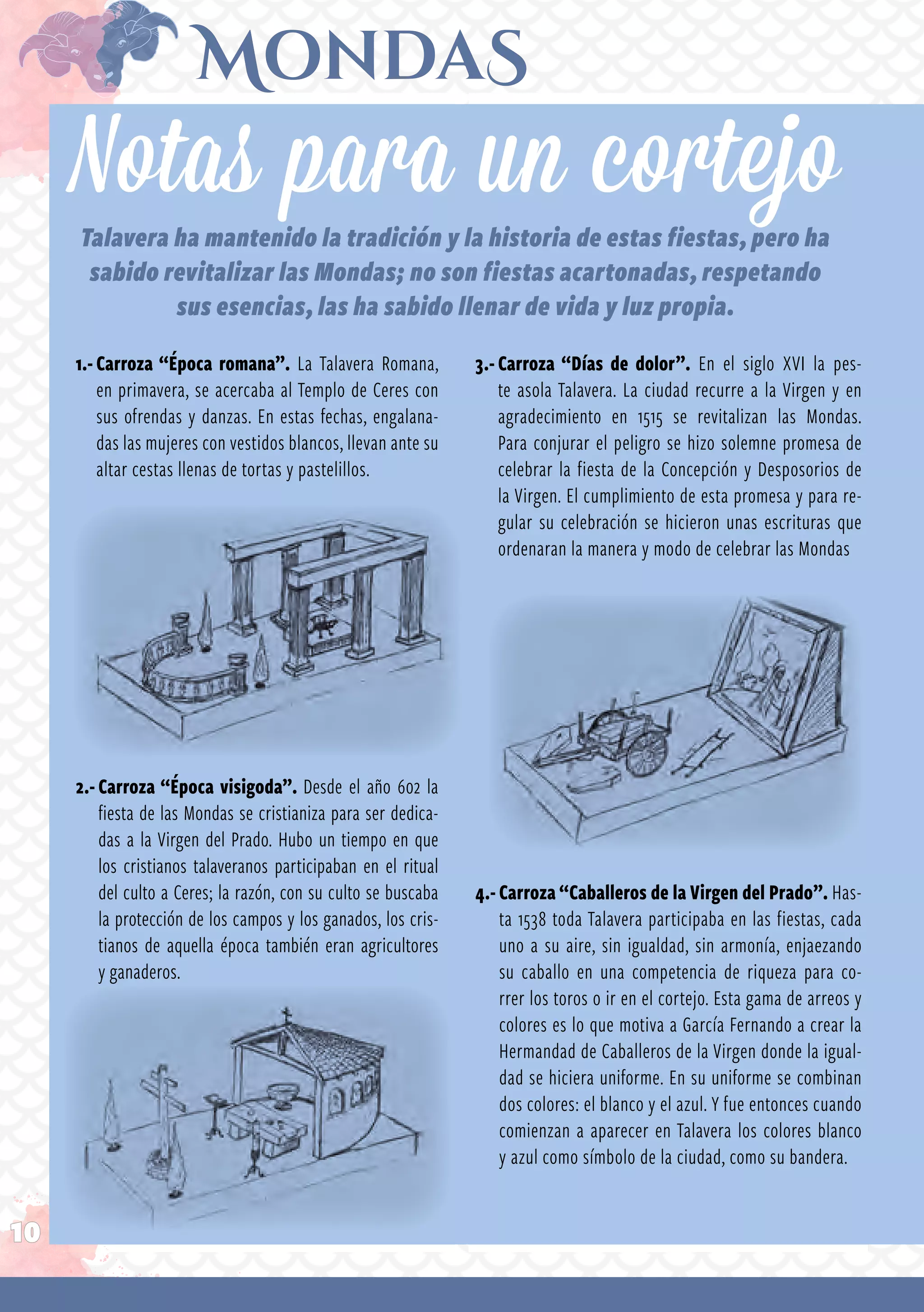 10
1.-Carroza “Época romana”. La Talavera Romana,
en primavera, se acercaba al Templo de Ceres con
sus ofrendas y danzas. En estas fe­chas, engalana­
das las mujeres con vestidos blancos, llevan ante su
altar cestas llenas de tortas y pastelillos.
2.-Carroza “Época visigoda”. Desde el año 602 la
fiesta de las Mondas se cristianiza para ser dedica­
das a la Virgen del Prado. Hubo un tiempo en que
los cristianos talaveranos participaban en el ritual
del culto a Ceres; la razón, con su culto se buscaba
la protección de los campos y los ganados, los cris­
tianos de aquella época también eran agricultores
y ganaderos.
Notas para un cortejo
Talavera ha mantenido la tradición y la historia de estas fiestas, pero ha
sabido revitalizar las Mondas; no son fiestas acartonadas, respetando
sus esencias, las ha sabido llenar de vida y luz propia.
3.-Carroza “Días de dolor”. En el siglo XVI la pes­
te asola Talavera. La ciudad recurre a la Virgen y en
agradecimiento en 1515 se revitalizan las Mondas.
Para conjurar el peligro se hizo solemne pro­mesa de
celebrar la fiesta de la Concepción y Desposorios de
la Virgen. El cumplimiento de esta promesa y para re­
gular su celebración se hicieron unas escrituras que
ordenaran la manera y modo de celebrar las Mondas
4.- Carroza “Caballeros de la Virgen del Prado”. Has­
ta 1538 toda Talavera participaba en las fiestas, cada
uno a su aire, sin igualdad, sin armonía, enjaezando
su caballo en una competencia de riqueza para co­
rrer los toros o ir en el cortejo. Esta gama de arreos y
colo­res es lo que motiva a García Fernando a crear la
Hermandad de Caballeros de la Virgen donde la igual­
dad se hiciera uniforme. En su uniforme se combinan
dos colores: el blanco y el azul. Y fue entonces cuando
comienzan a aparecer en Talavera los colores blanco
y azul como símbolo de la ciudad, como su bandera.
 