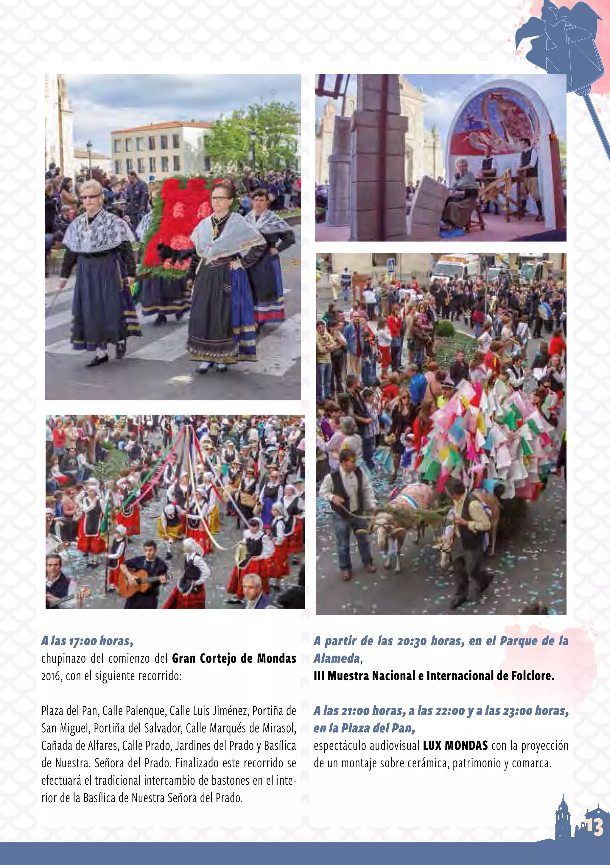 13
A las 17:00 horas,
chupinazo del comienzo del Gran Cortejo de Mondas
2016, con el siguiente recorrido:
Plaza del Pan, Calle Palenque, Calle Luis Jiménez, Portiña de
San Miguel, Portiña del Salvador, Calle Marqués de Mirasol,
Cañada de Alfares, Calle Prado, Jardines del Prado y Basílica
de Nuestra. Señora del Prado. Finalizado este recorrido se
efectuará el tradicional intercambio de bastones en el inte­
rior de la Basílica de Nuestra Señora del Prado.
A partir de las 20:30 horas, en el Parque de la
Alameda,
III Muestra Nacional e Internacional de Folclore.
A las 21:00 horas, a las 22:00 y a las 23:00 horas,
en la Plaza del Pan,
espectáculo audiovisual LUX MONDAS con la proyección
de un montaje sobre cerámica, patrimonio y comarca.
 
