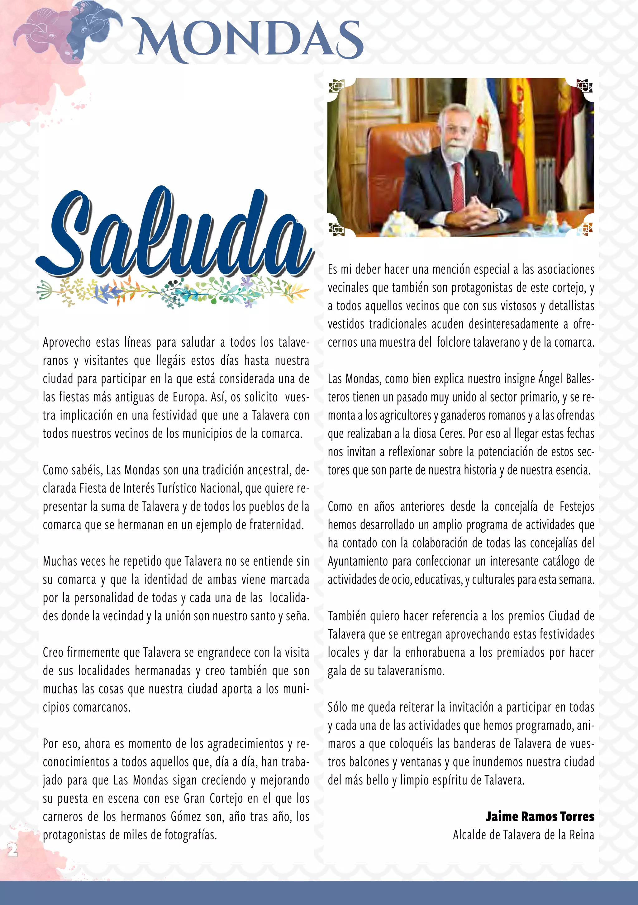 2
Aprovecho estas líneas para saludar a todos los talave­
ranos y visitantes que llegáis estos días hasta nuestra
ciudad para participar en la que está considerada una de
las fiestas más antiguas de Europa. Así, os solicito vues­
tra implicación en una festividad que une a Talavera con
todos nuestros vecinos de los municipios de la comarca.
Como sabéis, Las Mondas son una tradición ancestral, de­
clarada Fiesta de Interés Turístico Nacional, que quiere re­
presentar la suma de Talavera y de todos los pueblos de la
comarca que se hermanan en un ejemplo de fraternidad.
Muchas veces he repetido que Talavera no se entiende sin
su comarca y que la identidad de ambas viene marcada
por la personalidad de todas y cada una de las localida­
des donde la vecindad y la unión son nuestro santo y seña.
Creo firmemente que Talavera se engrandece con la visita
de sus localidades hermanadas y creo también que son
muchas las cosas que nuestra ciudad aporta a los muni­
cipios comarcanos.
Por eso, ahora es momento de los agradecimientos y re­
conocimientos a todos aquellos que, día a día, han traba­
jado para que Las Mondas sigan creciendo y mejorando
su puesta en escena con ese Gran Cortejo en el que los
carneros de los hermanos Gómez son, año tras año, los
protagonistas de miles de fotografías.
Saluda Es mi deber hacer una mención especial a las asociaciones
vecinales que también son protagonistas de este cortejo, y
a todos aquellos vecinos que con sus vistosos y detallistas
vestidos tradicionales acuden desinteresadamente a ofre­
cernos una muestra del folclore talaverano y de la comarca.
Las Mondas, como bien explica nuestro insigne Ángel Balles­
teros tienen un pasado muy unido al sector primario, y se re­
montaalosagricultoresyganaderosromanosyalasofrendas
que realizaban a la diosa Ceres. Por eso al llegar estas fechas
nos invitan a reflexionar sobre la potenciación de estos sec­
tores que son parte de nuestra historia y de nuestra esencia.
Como en años anteriores desde la concejalía de Festejos
hemos desarrollado un amplio programa de actividades que
ha contado con la colaboración de todas las concejalías del
Ayuntamiento para confeccionar un interesante catálogo de
actividadesdeocio,educativas,yculturalesparaestasemana.
También quiero hacer referencia a los premios Ciudad de
Talavera que se entregan aprovechando estas festividades
locales y dar la enhorabuena a los premiados por hacer
gala de su talaveranismo.
Sólo me queda reiterar la invitación a participar en todas
y cada una de las actividades que hemos programado, ani­
maros a que coloquéis las banderas de Talavera de vues­
tros balcones y ventanas y que inundemos nuestra ciudad
del más bello y limpio espíritu de Talavera.
Jaime Ramos Torres
Alcalde de Talavera de la Reina
 