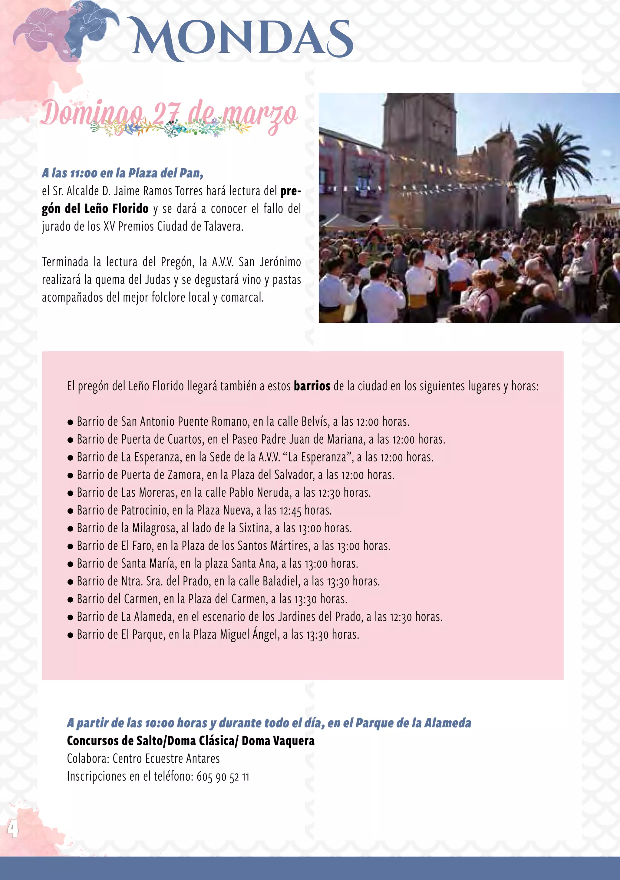 4
Domingo 27 de marzo
A las 11:00 en la Plaza del Pan,
el Sr. Alcalde D. Jaime Ramos Torres hará lectura del pre-
gón del Leño Florido y se dará a conocer el fallo del
jurado de los XV Premios Ciudad de Talavera.
Terminada la lectura del Pregón, la A.V.V. San Jerónimo
realizará la quema del Judas y se degustará vino y pastas
acompañados del mejor folclore local y comarcal.
El pregón del Leño Florido llegará también a estos barrios de la ciudad en los siguientes lugares y horas:
• Barrio de San Antonio Puente Romano, en la calle Belvís, a las 12:00 horas.
• Barrio de Puerta de Cuartos, en el Paseo Padre Juan de Mariana, a las 12:00 horas.
• Barrio de La Esperanza, en la Sede de la A.V.V. “La Esperanza”, a las 12:00 horas.
• Barrio de Puerta de Zamora, en la Plaza del Salvador, a las 12:00 horas.
• Barrio de Las Moreras, en la calle Pablo Neruda, a las 12:30 horas.
• Barrio de Patrocinio, en la Plaza Nueva, a las 12:45 horas.
• Barrio de la Milagrosa, al lado de la Sixtina, a las 13:00 horas.
• Barrio de El Faro, en la Plaza de los Santos Mártires, a las 13:00 horas.
• Barrio de Santa María, en la plaza Santa Ana, a las 13:00 horas.
• Barrio de Ntra. Sra. del Prado, en la calle Baladiel, a las 13:30 horas.
• Barrio del Carmen, en la Plaza del Carmen, a las 13:30 horas.
• Barrio de La Alameda, en el escenario de los Jardines del Prado, a las 12:30 horas.
• Barrio de El Parque, en la Plaza Miguel Ángel, a las 13:30 horas.
A partir de las 10:00 horas y durante todo el día, en el Parque de la Alameda
Concursos de Salto/Doma Clásica/ Doma Vaquera
Colabora: Centro Ecuestre Antares
Inscripciones en el teléfono: 605 90 52 11
 