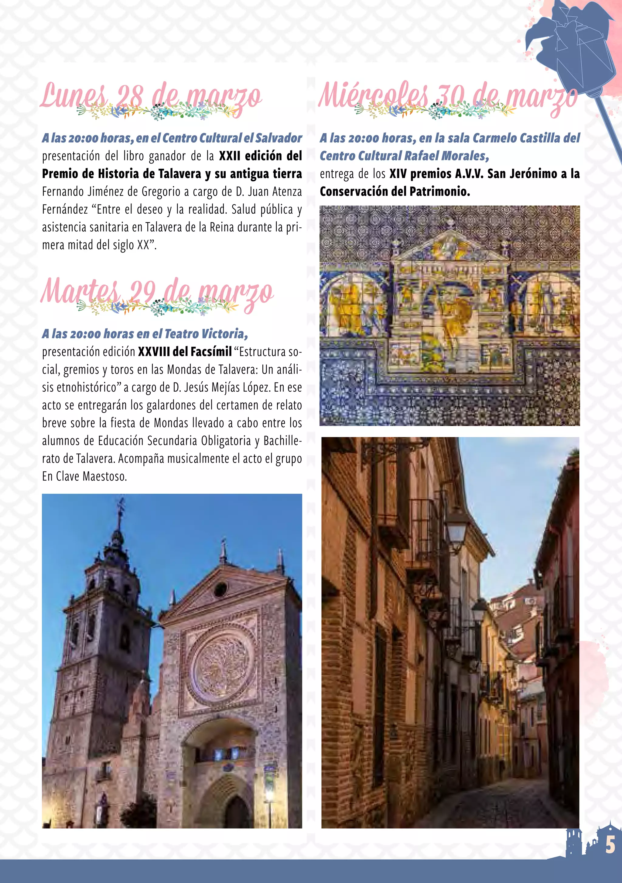5
Lunes 28 de marzo
Alas20:00horas,enelCentroCulturalelSalvador
presentación del libro ganador de la XXII edición del
Premio de Historia de Talavera y su antigua tierra
Fernando Jiménez de Gregorio a cargo de D. Juan Atenza
Fernández “Entre el deseo y la realidad. Salud pública y
asistencia sanitaria en Talavera de la Reina durante la pri­
mera mitad del siglo XX”.
Martes 29 de marzo
A las 20:00 horas en el Teatro Victoria,
presentación edición XXVIII del Facsímil “Estructura so­
cial, gremios y toros en las Mondas de Talavera: Un análi­
sis etnohistórico” a cargo de D. Jesús Mejías López. En ese
acto se entregarán los galardones del certamen de relato
breve sobre la fiesta de Mondas llevado a cabo entre los
alumnos de Educación Secundaria Obligatoria y Bachille­
rato de Talavera. Acompaña musicalmente el acto el grupo
En Clave Maestoso.
Miércoles 30 de marzo
A las 20:00 horas, en la sala Carmelo Castilla del
Centro Cultural Rafael Morales,
entrega de los XIV premios A.V.V. San Jerónimo a la
Conservación del Patrimonio.
 