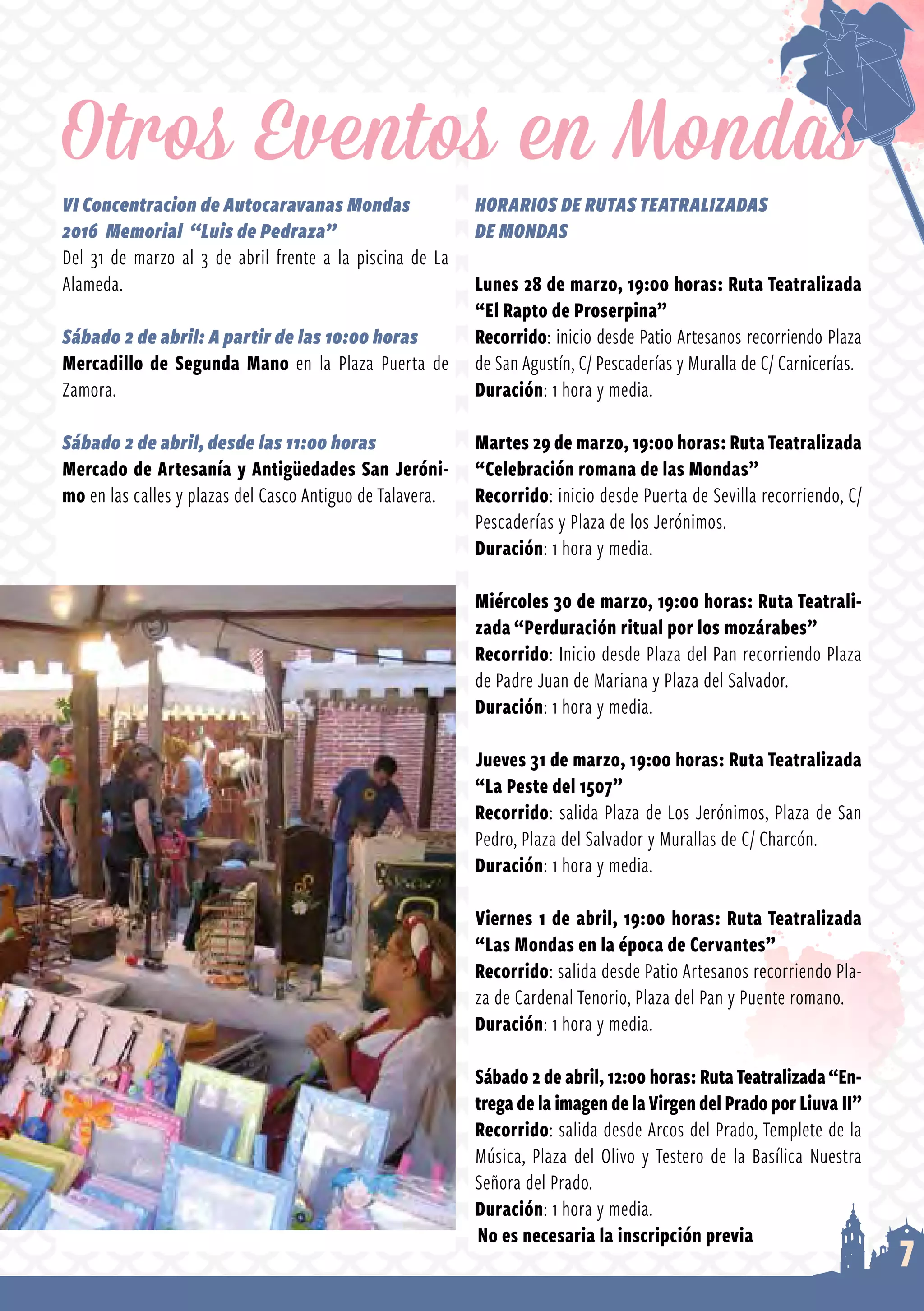 7
VI Concentracion de Autocaravanas Mondas
2016 Memorial “Luis de Pedraza”
Del 31 de marzo al 3 de abril frente a la piscina de La
Alameda.
Sábado 2 de abril: A partir de las 10:00 horas
Mercadillo de Segunda Mano en la Plaza Puerta de
Zamora.
Sábado 2 de abril, desde las 11:00 horas
Mercado de Artesanía y Antigüedades San Jeróni-
mo en las calles y plazas del Casco Antiguo de Talavera.
HORARIOS DE RUTAS TEATRALIZADAS
DE MONDAS
Lunes 28 de marzo, 19:00 horas: Ruta Teatralizada
“El Rapto de Proserpina”
Recorrido: inicio desde Patio Artesanos recorriendo Plaza
de San Agustín, C/ Pescaderías y Muralla de C/ Carnicerías.
Duración: 1 hora y media.
Martes 29 de marzo, 19:00 horas: RutaTeatralizada
“Celebración romana de las Mondas”
Recorrido: inicio desde Puerta de Sevilla recorriendo, C/
Pescaderías y Plaza de los Jerónimos.
Duración: 1 hora y media.
Miércoles 30 de marzo, 19:00 horas: Ruta Teatrali-
zada “Perduración ritual por los mozárabes”
Recorrido: Inicio desde Plaza del Pan recorriendo Plaza
de Padre Juan de Mariana y Plaza del Salvador.
Duración: 1 hora y media.
Jueves 31 de marzo, 19:00 horas: Ruta Teatralizada
“La Peste del 1507”
Recorrido: salida Plaza de Los Jerónimos, Plaza de San
Pedro, Plaza del Salvador y Murallas de C/ Charcón.
Duración: 1 hora y media.
Viernes 1 de abril, 19:00 horas: Ruta Teatralizada
“Las Mondas en la época de Cervantes”
Recorrido: salida desde Patio Artesanos recorriendo Pla­
za de Cardenal Tenorio, Plaza del Pan y Puente romano.
Duración: 1 hora y media.
Sábado 2 de abril, 12:00 horas: RutaTeatralizada“En-
trega de la imagen de laVirgen del Prado por Liuva II”
Recorrido: salida desde Arcos del Prado, Templete de la
Música, Plaza del Olivo y Testero de la Basílica Nuestra
Señora del Prado.
Duración: 1 hora y media.
Otros Eventos en Mondas
No es necesaria la inscripción previa
 