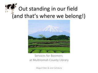Out standing in our field  (and that’s where we belong!) Services for Boomers  at Multnomah County Library Abigail Elder & Jane Salisbury 