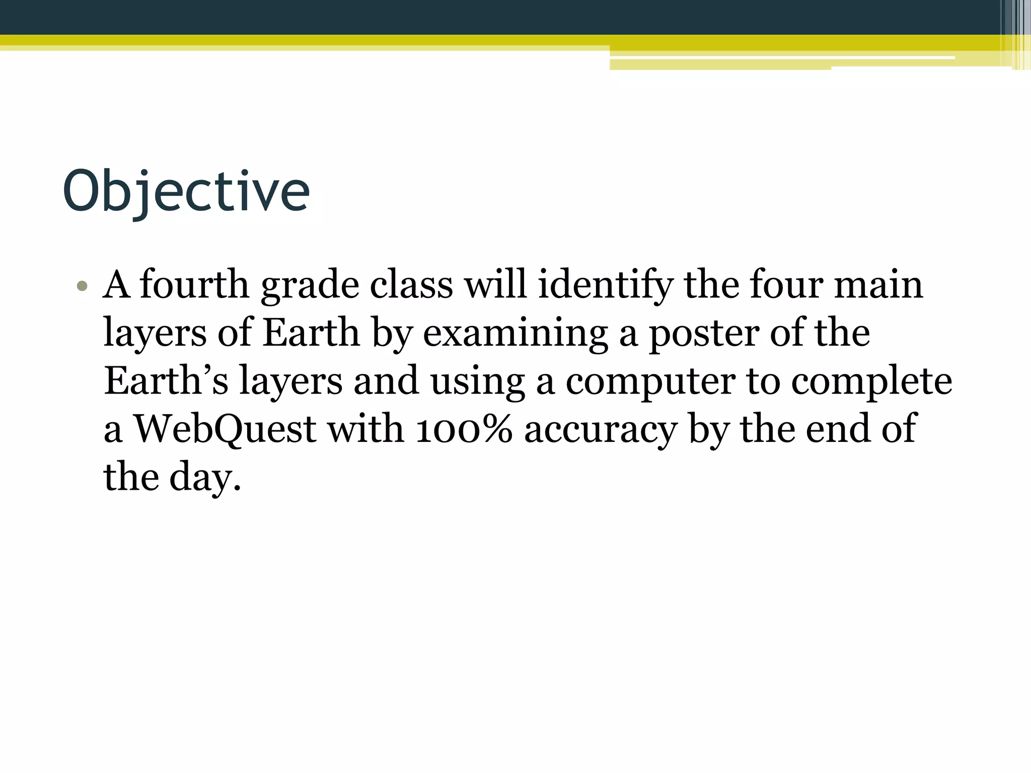 Objective
• A fourth grade class will identify the four main
layers of Earth by examining a poster of the
Earth’s layers and using a computer to complete
a WebQuest with 100% accuracy by the end of
the day.

 