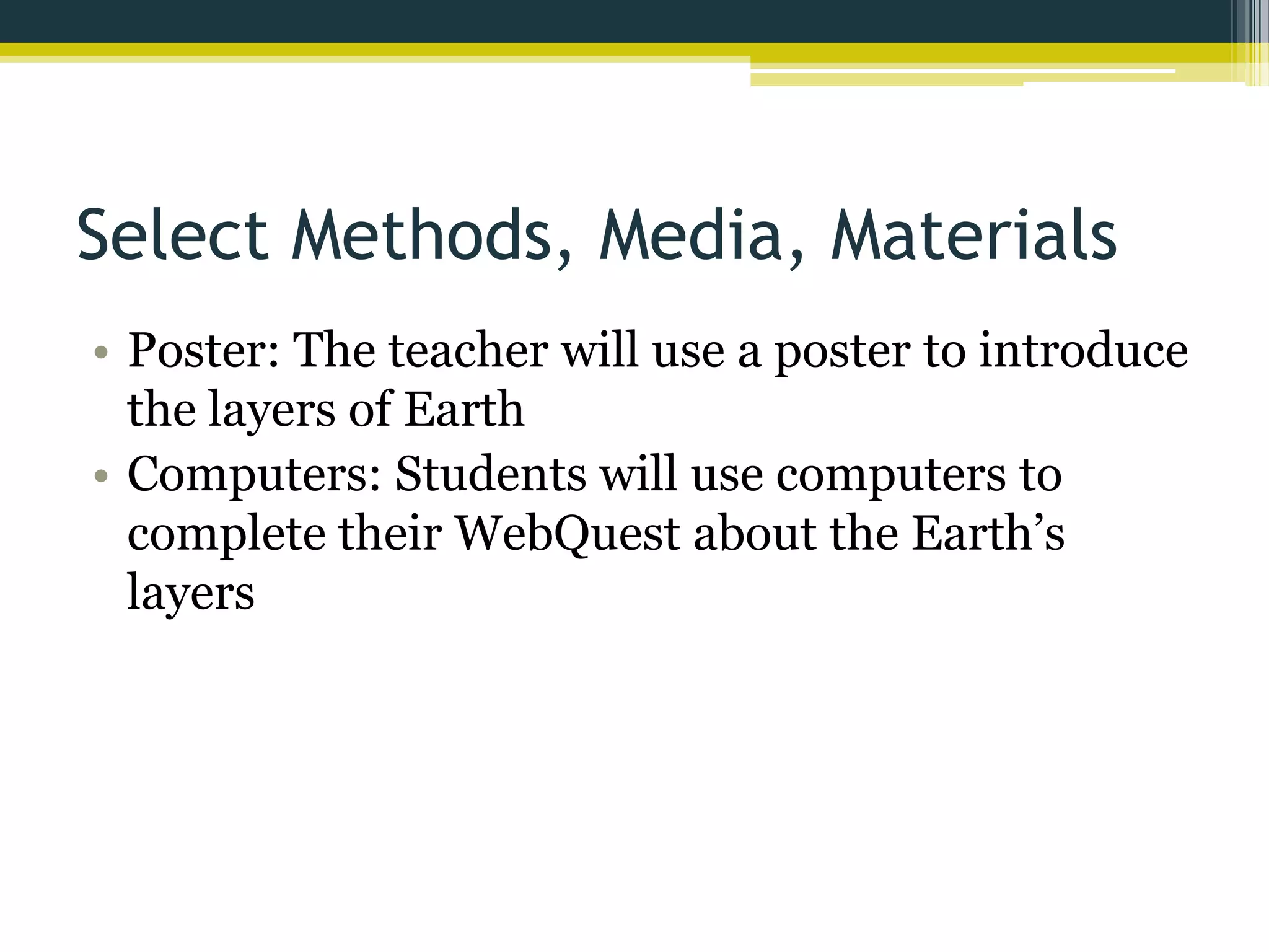 Select Methods, Media, Materials
• Poster: The teacher will use a poster to introduce
the layers of Earth
• Computers: Students will use computers to
complete their WebQuest about the Earth’s
layers

 