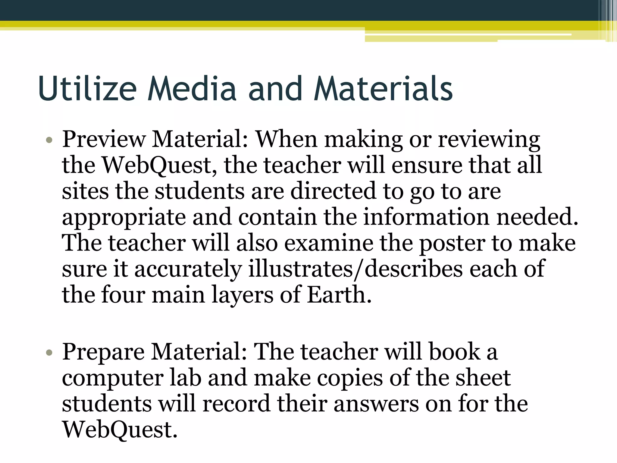 Utilize Media and Materials
• Preview Material: When making or reviewing
the WebQuest, the teacher will ensure that all
sites the students are directed to go to are
appropriate and contain the information needed.
The teacher will also examine the poster to make
sure it accurately illustrates/describes each of
the four main layers of Earth.
• Prepare Material: The teacher will book a
computer lab and make copies of the sheet
students will record their answers on for the
WebQuest.

 