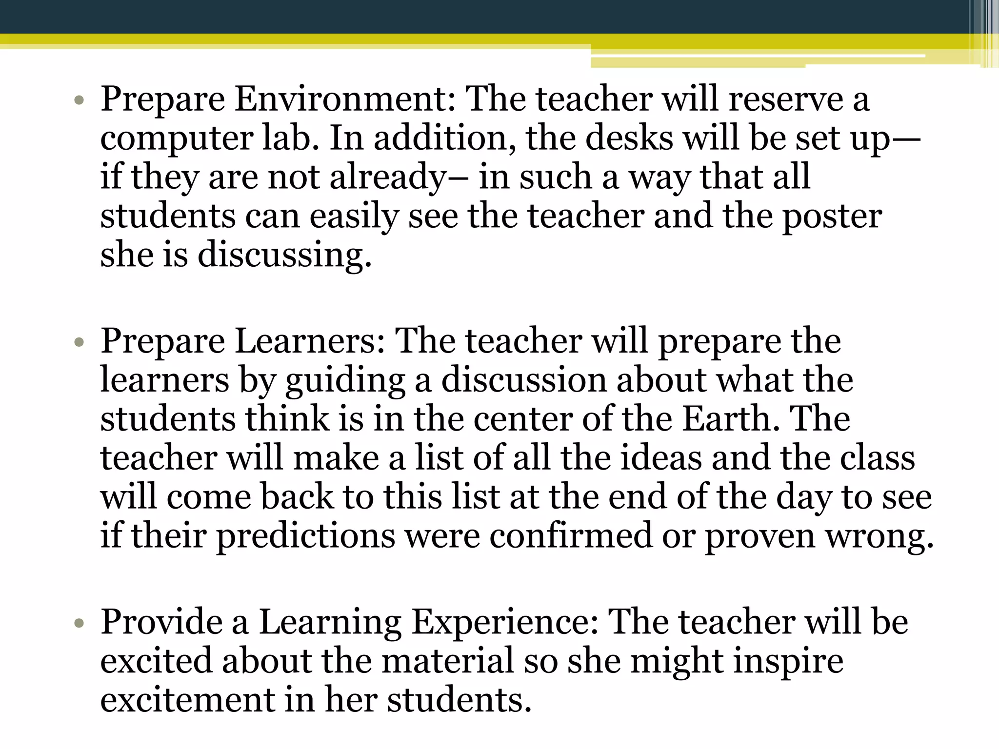 • Prepare Environment: The teacher will reserve a
computer lab. In addition, the desks will be set up—
if they are not already– in such a way that all
students can easily see the teacher and the poster
she is discussing.
• Prepare Learners: The teacher will prepare the
learners by guiding a discussion about what the
students think is in the center of the Earth. The
teacher will make a list of all the ideas and the class
will come back to this list at the end of the day to see
if their predictions were confirmed or proven wrong.
• Provide a Learning Experience: The teacher will be
excited about the material so she might inspire
excitement in her students.

 