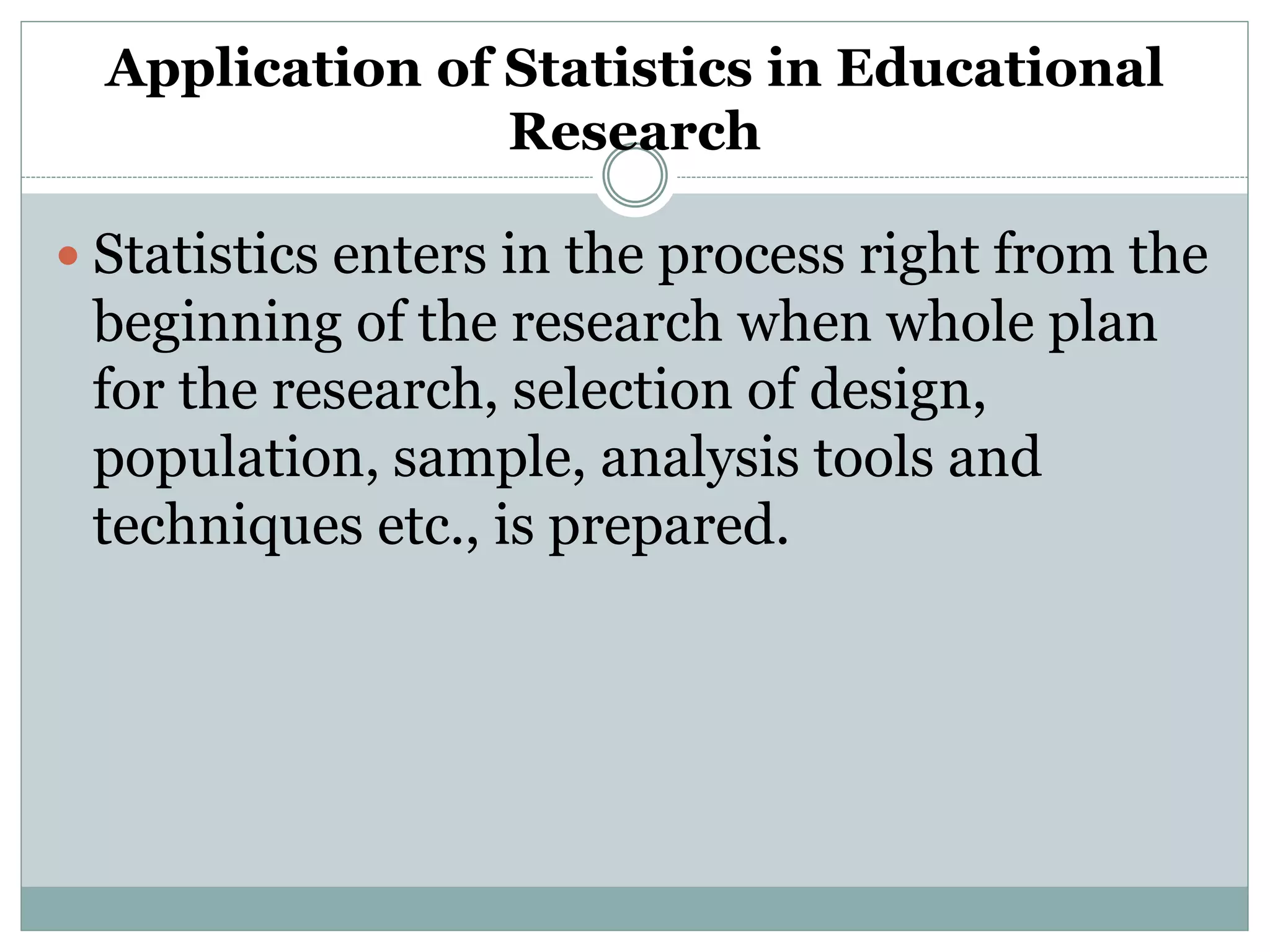 Application of Statistics in Educational
Research
 Statistics enters in the process right from the
beginning of the research when whole plan
for the research, selection of design,
population, sample, analysis tools and
techniques etc., is prepared.
 