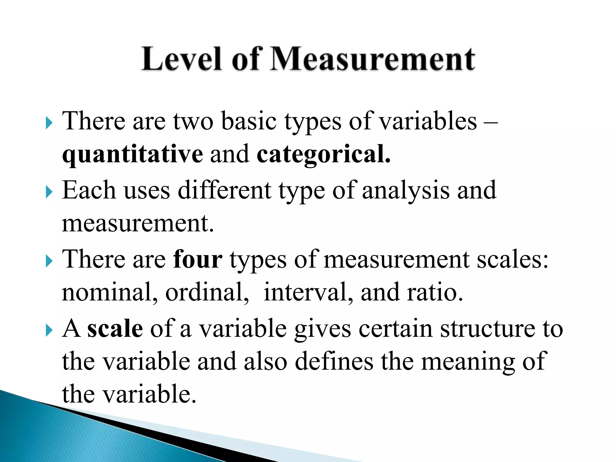  There are two basic types of variables –
quantitative and categorical.
 Each uses different type of analysis and
measurement.
 There are four types of measurement scales:
nominal, ordinal, interval, and ratio.
 A scale of a variable gives certain structure to
the variable and also defines the meaning of
the variable.
 