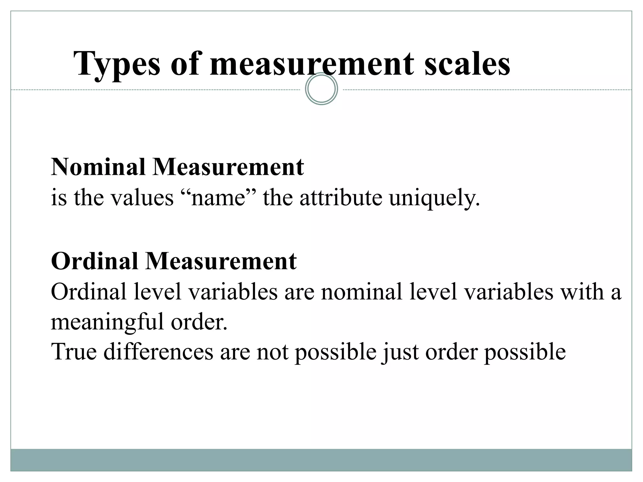 Types of measurement scales
Nominal Measurement
is the values “name” the attribute uniquely.
Ordinal Measurement
Ordinal level variables are nominal level variables with a
meaningful order.
True differences are not possible just order possible
 