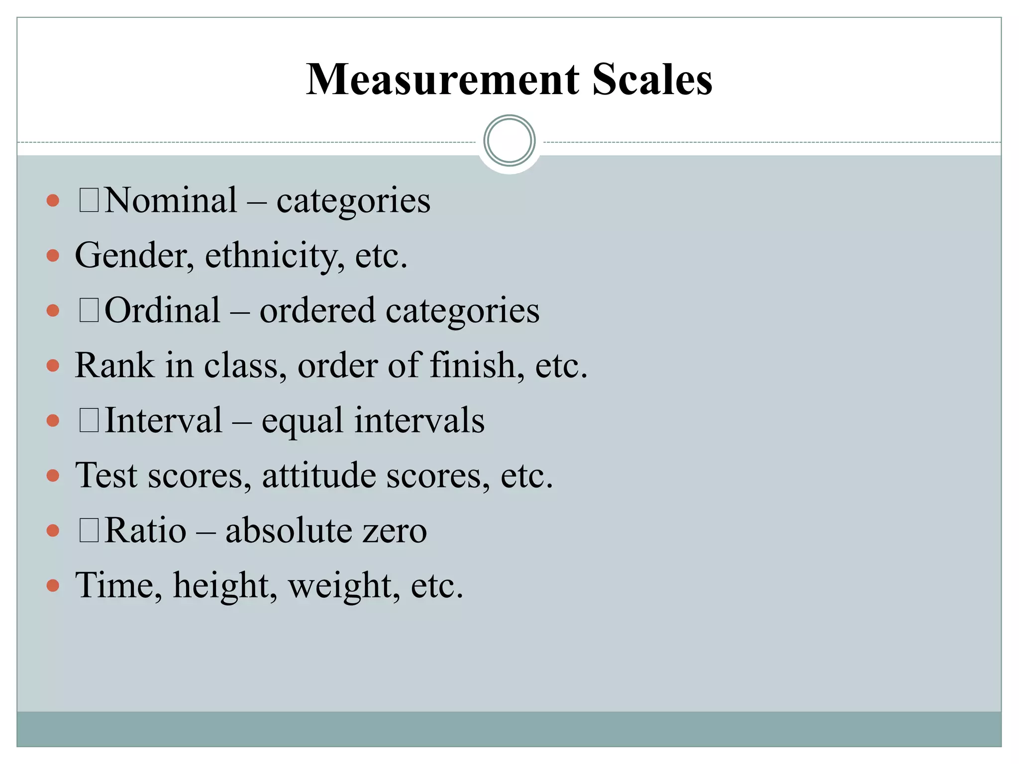 Measurement Scales
 Nominal – categories
 Gender, ethnicity, etc.
 Ordinal – ordered categories
 Rank in class, order of finish, etc.
 Interval – equal intervals
 Test scores, attitude scores, etc.
 Ratio – absolute zero
 Time, height, weight, etc.
 