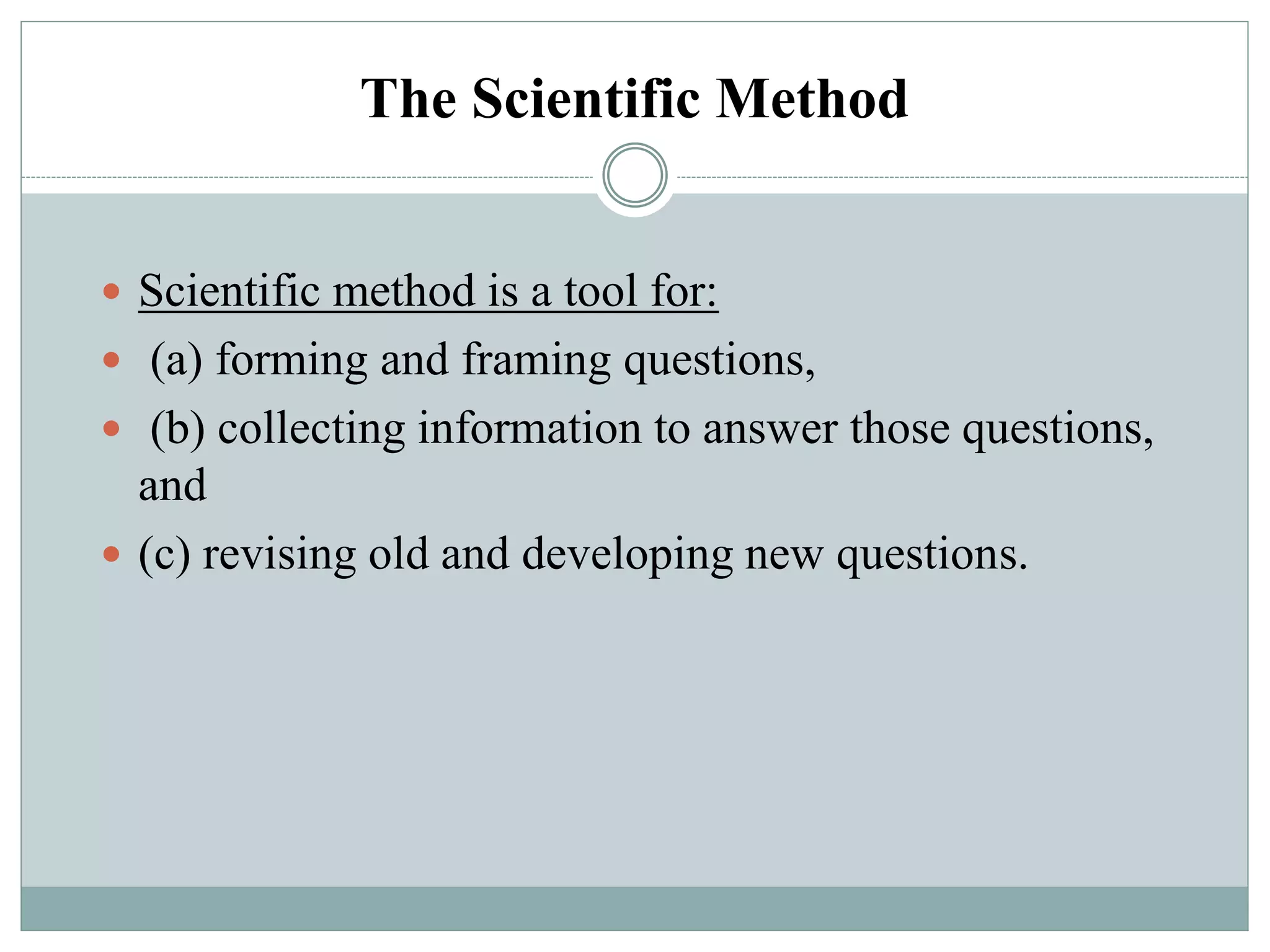The Scientific Method
 Scientific method is a tool for:
 (a) forming and framing questions,
 (b) collecting information to answer those questions,
and
 (c) revising old and developing new questions.
 