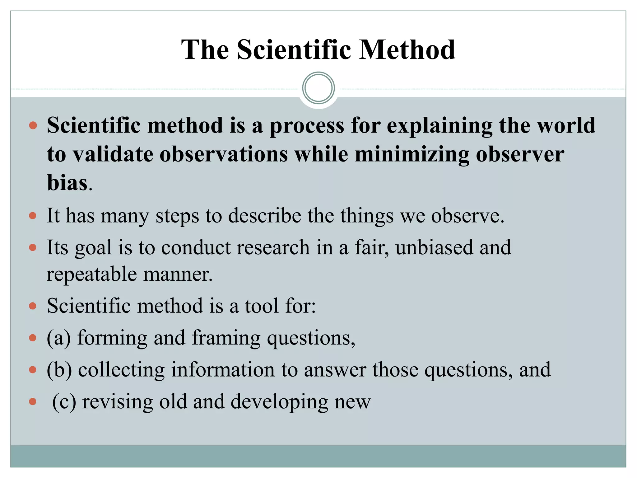 The Scientific Method
 Scientific method is a process for explaining the world
to validate observations while minimizing observer
bias.
 It has many steps to describe the things we observe.
 Its goal is to conduct research in a fair, unbiased and
repeatable manner.
 Scientific method is a tool for:
 (a) forming and framing questions,
 (b) collecting information to answer those questions, and
 (c) revising old and developing new
 