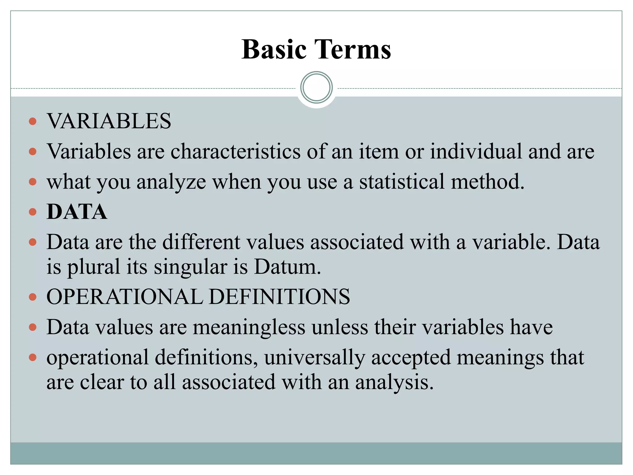 Basic Terms
 VARIABLES
 Variables are characteristics of an item or individual and are
 what you analyze when you use a statistical method.
 DATA
 Data are the different values associated with a variable. Data
is plural its singular is Datum.
 OPERATIONAL DEFINITIONS
 Data values are meaningless unless their variables have
 operational definitions, universally accepted meanings that
are clear to all associated with an analysis.
 